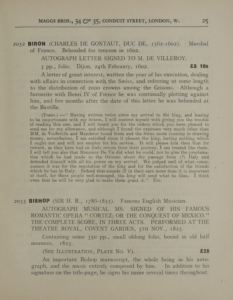  2032 BIRON (CHARLES DE GONTAUT, DUC DE, 1562-1602). | Marshal of France. Beheaded for treason in 1602. AUTOGRAPH LETTER SIGNED TO M. DE VILLEROY. 3 pp., folio. Dijon, 24th February, 1602. £8 10s A letter of great interest, written the year of his execution, dealing with affairs in connection with the Swiss, and referring at some length to the distribution of 2000 crowns among the Grisons. Although a favourite with Henri IV of Frence he was continually plotting against him, and five months after the date of this letter he was beheaded at the Bastille. (Trans.) :—‘‘ Having written twice since my arrival to the king, and fearing to be importunate with my letters, I will content myself with giving you the trouble of reading this one, and I will thank you for the orders which you were pleased to send me for my allowance, and although I found the expenses very much other than MM. de Viellleville and Mandetot found them and the Swiss more cunning in drawing money, nevertheless, I am satisfied since it pleases the king, having nothing which I ought not and will not employ for his service. It will please him then that for reward, as they have had on their return from their journey, I am treated like them. I will tell you also that Monsieur De Un did what he could, not to give the proclama- tion which he had made to the Grisons about the passage from (?) Italy and defended himself with all his power on my arrival. We judged well of what conse- quence it was for the reputation of the king and for the satisfaction of the friends which he has in Italy. Indeed that sounds ill in their ears more than it is important of itself, for these people well-managed, the king will send what he likes. I think even that he will be very glad to make them grant it.’’ Ete. 2033 BISHOP (SIR H. R., 1786-1855). Famous English Musician. AUTOGRAPH MUSICAL MS. SIGNED OF HIS FAMOUS ROMANTIC OPERA ‘‘ CORTEZ; OR THE CONQUEST OF MEXICO.”’ THE COMPLETE SCORE, IN THREE ACTS. PERFORMED AT THE THEATRE ROYAL COVER GARDEN, 5TH NOV.,. 1823. Containing some 350 pp., small oblong folio, bound in old half morocco. 1823. (SEE ILLUSTRATION, PLATE No. V). £28 An important Bishop manuscript, the whole being in his auto- graph, and the music entirely composed by him. In addition to his signature on the title-page, he signs his name several times throughout.