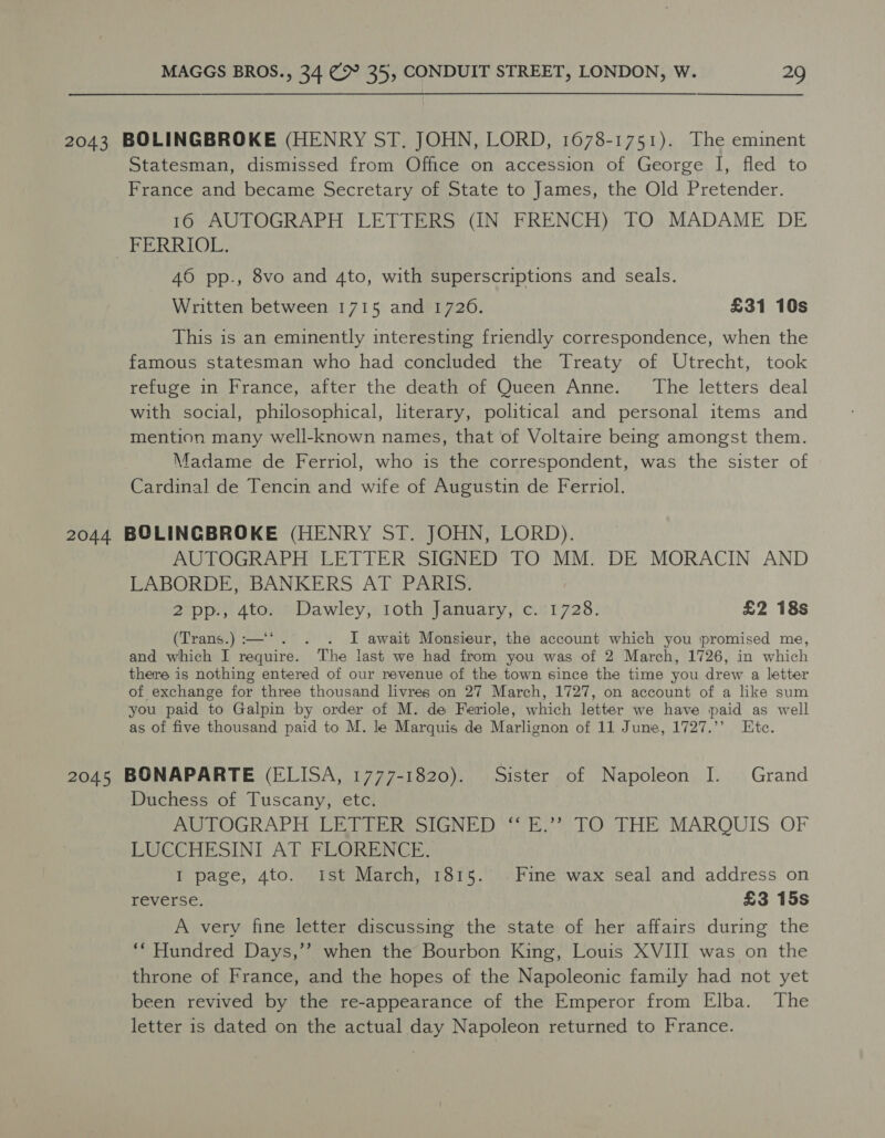2043 BOLINGBROKE (HENRY ST. JOHN, LORD, 1678-1751). The eminent Statesman, dismissed from Office on accession of George I, fled to France and became Secretary of State to James, the Old Pretender. 16 AUTOGRAPH LETTERS (IN FRENCH) TO MADAME DE gh EASES) Be 46 pp., 8vo and 4to, with superscriptions and seals. Written between 1715 and 1726. £31 10s This is an eminently interesting friendly correspondence, when the famous statesman who had concluded the Treaty of Utrecht, took refuge in France, after the death of Queen Anne. The letters deal with social, philosophical, literary, political and personal items and mention many well-known names, that of Voltaire being amongst them. Madame de Ferriol, who is the correspondent, was the sister of Cardinal de Tencin and wife of Augustin de Ferriol. 2044 BOLINGBROKE (HENRY ST. JOHN, LORD). AUTOGRAPH LETTER SIGNED TO MM. DE MORACIN AND LABORDE, BANKERS AT PARIS. 2pp., 4to. Dawley, 1oth January, c. 1728. £2 18s (Trans.) :—*. . I await Monsieur, the account which you promised me, and which I require. The last we had from you was of 2 March, 1726, in which there is nothing entered of our revenue of the town since the time you drew a letter of exchange for three thousand livres on 27 March, 1727, on account of a like sum you paid to Galpin by order of M. de Feriole, which letter we have paid as well as of five thousand paid to M. le Marquis de Marlignon of 11 June, 1727.’’ Ete. 2045 BONAPARTE (ELISA, 1777-1820). Sister of Napoleon I. Grand Duchess of Tuscany, etc. AO LOGRAPH. LEGER SIGNED Eh = TO THE MAROUIS: OF LUCCHESINI AT FLORENCE. I page, 4to. Ist March, 1815. Fine wax seal and address on reverse. £3 15s A very fine letter discussing the state of her affairs during the ‘Hundred Days,’’ when the Bourbon King, Louis XVIII was on the throne of France, and the hopes of the Napoleonic family had not yet been revived by the re-appearance of the Emperor from Elba. The letter is dated on the actual day Napoleon returned to France.