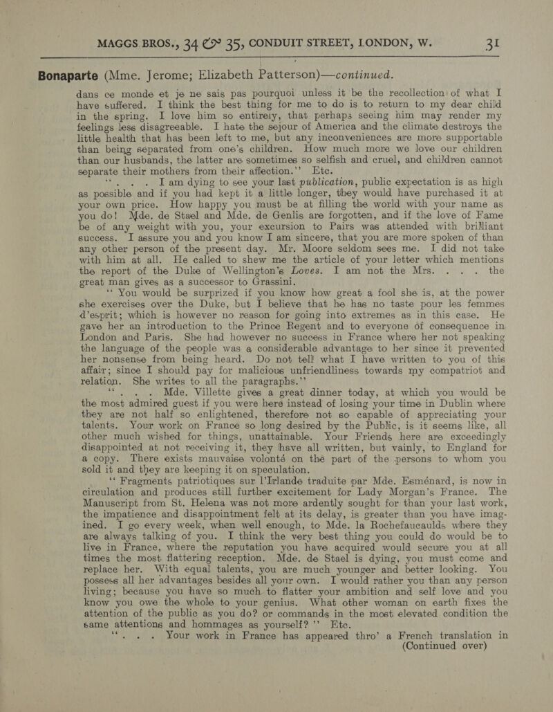  Bonaparte (Mme. Jerome; Elizabeth Patterson)—continued. dans ce monde et je ne sais pas pourquoi unless it be the recollection of what I have suffered. I think the best thing for me to do is to return to my dear child in the spring. I love him so entirely, that perhaps seeing him may render my feelings less disagreeable. I hate the sejour of America and the climate destroys the little health that. has been left to me, but any inconveniences are more supportable than being separated from one’s children. How much more we love our children than our husbands, the latter are sometimes so selfish and cruel, and children cannot separate their mothers from their affection.’’ Etc. . Iam dying to see your last publication, pantie expectation is as high as possible and if you had kept it a little longer, they would have purchased it ‘at your own price. How happy you must be at filling the world with your name as you do! Mde. de Stael and Mde. de Genlis are forgotten, and if the love of Fame be of any weight with you, your excursion to Pairs was attended with brilliant success. I assure you and you know I am sincere, that you are more spoken of than any other person of the present day. Mr. Moore seldom sees me. I did not take with him at all. He called to shew me the article of your letter which mentions the report of the Duke of Wellington’s Loves. I am not the Mrs. . . . the great man gives as a successor to Grassini, ‘* You would be surprized if you know how great a fool she is, at the power she exercises over the Duke, but I believe that he has no taste pour les femmes d’esprit; which is however no reason for going into extremes as in this case. He gave her an introduction to the Prince Regent and to everyone of consequence in London and Paris. She had however no success in France where her not speaking the language of the people was a considerable advantage to her since it prevented her nonsense from being heard. Do not tel! what I have written to you of this affair; since I should pay for malicious unfriendliness towards my compatriot and relation. She writes to all the paragraphs.’’ ietects ¢ Mde. Villette gives a great dinner today, at which you would be the most admired guest if you were here instead of losing your time in Dublin where they are not half so enlightened, therefore not so capable of appreciating your talents. Your work on France so long desired by the Public, is it seems like, all other much wished for things, unattainable. Your Friends here are exceedingly disappointed at not receiving it, they have all written, but vainly, to England for a copy. There exists mauvaise volonté on the part of the persons to whom you sold it and they are keeping it on speculation. ‘‘ Fragments patriotiques sur. l’Irlande traduite par Mde. Esménard, is now in circulation and produces still further excitement for Lady Morgan’s France. The Manuscript from St. Helena was not more ardently sought for than your last work, the impatience and disappointment felt at its delay, is greater than you have imag- ined. I go every week, when well enough, to Mde. la Rochefaucaulds where they are always talking of you. I think the very best thing you could do would be to live in France, where the reputation you have acquired would secure you at all times the most. flattering reception. Mde. de Stael is dying, you must come and replace her. With equal talents, you are much younger and better looking. You possess all her advantages besides all your own. I would rather you than any person living; because you have so much to flatter your ambition and self love and you know you owe the whole to your genius. What other woman on earth fixes the attention of the public as you do? or commands in the most. elevated condition the same attentions and hommages as yourself? ’’ Etc. + Your work in France has appeared thro’ a French translation in (Continued over)