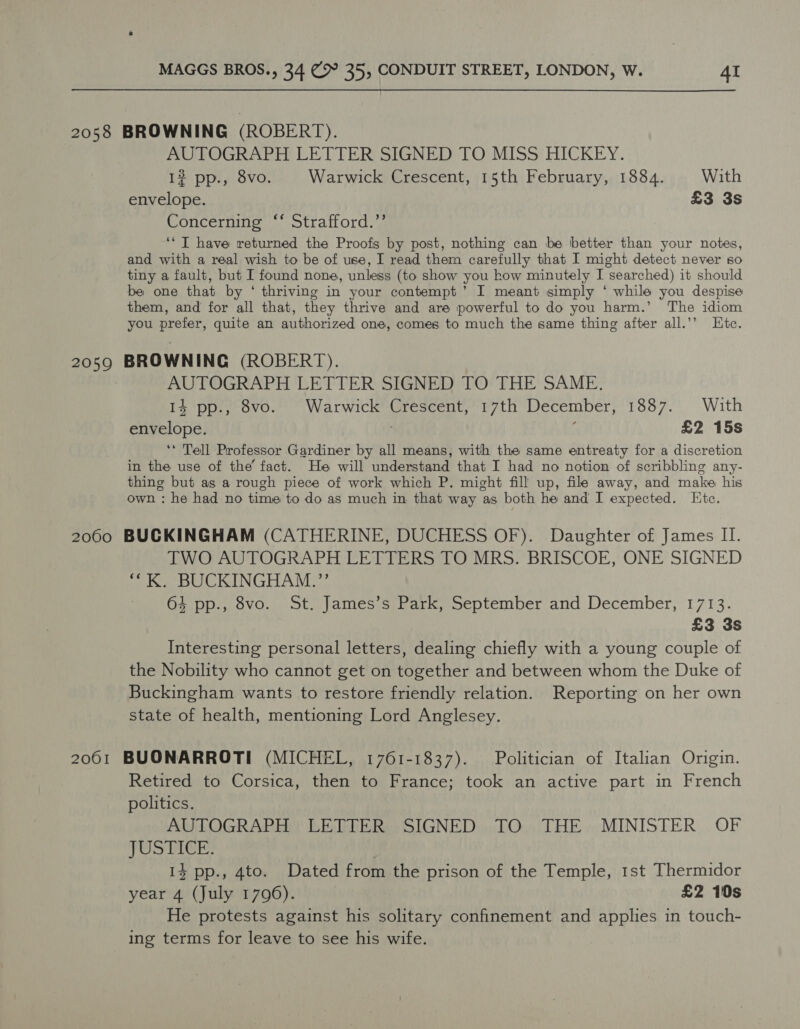 2058 BROWNING (ROBERT). AUTOGRAPH LETTER SIGNED TO MISS HICKEY. 12 pp., 8vo. Warwick Crescent, 15th February, 1884. With envelope. £3 3s Concerning “ Strafford.”’ ‘‘T have returned the Proofs by post, nothing can be better than your notes, and with a real wish to be of use, I read them carefully that I might detect never so tiny a fault, but I found none, unless (to show you how minutely I searched) it should be one that by ‘ thriving in your contempt’ I meant simply ‘ while you despise them, and for all that, they thrive and are powerful to do you harm.’ The idiom you prefer, quite an authorized one, comes to much the same thing after all.’’ Htc. 2059 BROWNING (ROBERT). AUTOGRAPH LETTER SIGNED TO THE SAME. 14 pp., 8vo. Warwick Crescent, 17th December, 1887. With envelope. f £2 15s ‘* Tell Professor Gardiner by all means, with the same entreaty for a discretion in the use of the’ fact. He will understand that I had no notion of scribbling any- thing but as a rough piece of work which P. might fill up, file away, and make his own : he had no time to do as much in that way as both he and I expected. Htc. 2060 BUCKINGHAM (CATHERINE, DUCHESS OF). Daughter of James II. TWO AUTOGRAPH LETTERS TO MRS. BRISCOE, ONE SIGNED *“K. BUCKINGHAM.” 64 pp., 8vo. St. James’s Park, September and December, 1713. £3 3s Interesting personal letters, dealing chiefly with a young couple of the Nobility who cannot get on together and between whom the Duke of Buckingham wants to restore friendly relation. Reporting on her own state of health, mentioning Lord Anglesey. 2061 BUONARROTI (MICHEL, 1761-1837). Politician of Italian Origin. Retired to Corsica, then to France; took an active part in French politics. AUTOGRAPH LETTER SIGNED TO THE MINISTER OF TOSTICE: 14 pp., 4to. Dated from the prison of the Temple, 1st Thermidor year 4 (July 17096). £2 10s He protests against his solitary confinement and applies in touch- ing terms for leave to see his wife.