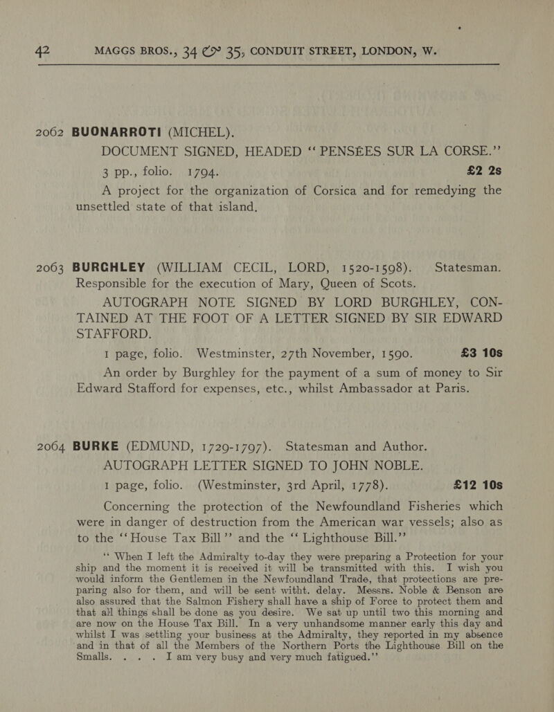 DOCUMENT SIGNED, HEADED ‘‘ PENSEES SUR LA CORSE.”’ 3 pp., folio. 1794. | £2 2s A project for the organization of Corsica and for remedying the unsettled state of that island, Responsible for the execution of Mary, Queen of Scots. AUTOGRAPH NOTE SIGNED BY LORD BURGHLEY, CON- TAINED AT THE FOOT OF A LETTER SIGNED BY SIR EDWARD STAFFORD. 1 page, folio. Westminster, 27th November, 1590. £3 10s An order by Burghley for the payment of a sum of money to Sir Edward Stafford for expenses, etc., whilst Ambassador at Paris. AUTOGRAPH LETTER SIGNED TO JOHN NOBLE. 1 page, folio. (Westminster, 3rd April, 1778). £12 10s Concerning the protection of the Newfoundland Fisheries which were in danger of destruction from the American war vessels; also as to the ‘‘ House Tax Bill’’ and the ‘‘ Lighthouse Bill.’’ ‘* When I left the Admiralty to-day they were preparing a Protection for your ship and the moment it is received it will be transmitted with this. I wish you would inform the Gentlemen in the Newfoundland Trade, that protections are pre- paring also for them, and will be sent witht. delay. Messrs. Noble &amp; Benson are also assured that the Salmon Fishery shall have a ship of Force to protect them and that all things shall be done as you desire. We sat up until two this morning and are now on the House Tax Bill. In a very unhandsome manner early this day and whilst I was settling your business at the Admiralty, they reported in my absence and in that of all the Members of the Northern Ports the Lighthouse Bill on the Smalls. . . . J am very busy and very much fatigued.’’