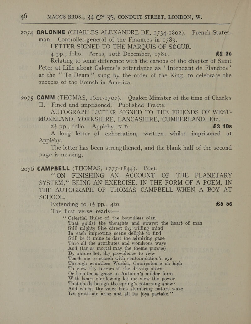  2074 CALONNE (CHARLES ALEXANDRE DE, 1734-1802). French States- man. Controller-general of the Finances in 1783. LETTER SIGNED TO THE MARQUIS OF SEGUR. 4 pp., folio. Arras, 1oth December, 1781. £2 2s Relating to some difference with the canons of the chapter of Saint Peter at Lille about Calonne’s attendance as ‘ Intendant de Flandres’ at the ‘‘ Te Deum”’ sung by the order of the King, to celebrate the success of the French in America. 2075 CAMM (THOMAS, 1641-1707). Quaker Minister of the time of Charles II. Fined and imprisoned. Published Tracts. AUTOGRAPH LETTER SIGNED TO THE FRIENDS OF WEST- MORELAND, YORKSHIRE, LANCASHIRE, CUMBERLAND, Etc. 24 pp., folio. Appleby, N.D. £3 10s A long letter of exhortation, written whilst imprisoned at Appleby. The letter has been strengthened, and the blank half of the second — page is missing. 2076 GAMPBELL (THOMAS, 1777-1844). Poet. ‘“ON FINISHING AN ACCOUNT OF THE PLANETARY SYSTEM,’’ BEING AN EXERCISE, IN THE FORM OF A POEM, IN THE AUTOGRAPH OF THOMAS CAMPBELL WHEN A BOY AT SCHOOL. Extending to 14 pp., 4to. £5 5s The first verse reads:— ‘* Celestial Ruler of the boundless plan That guidst the thoughts and swayst the heart of man Still mighty Sire direct thy willing mind In each improving scene delight to find Still be it mine to dart the admiring gaze Thro all the attributes and wondrous ways And (far as mortal may the theme pursue) By nature let, thy providence to view ‘Teach me to search with contemplation’s eye Through countless Worlds, Omnipotence on high To view thy terrors in the driving storm Or bounteous grace in Autumn's milder form With heart o’erflowing let me view the power That sheds benign the spring’s returning showr And whilst thy voice bids slumbring nature wake Let gratitude arise and all its joys “partake. ’?