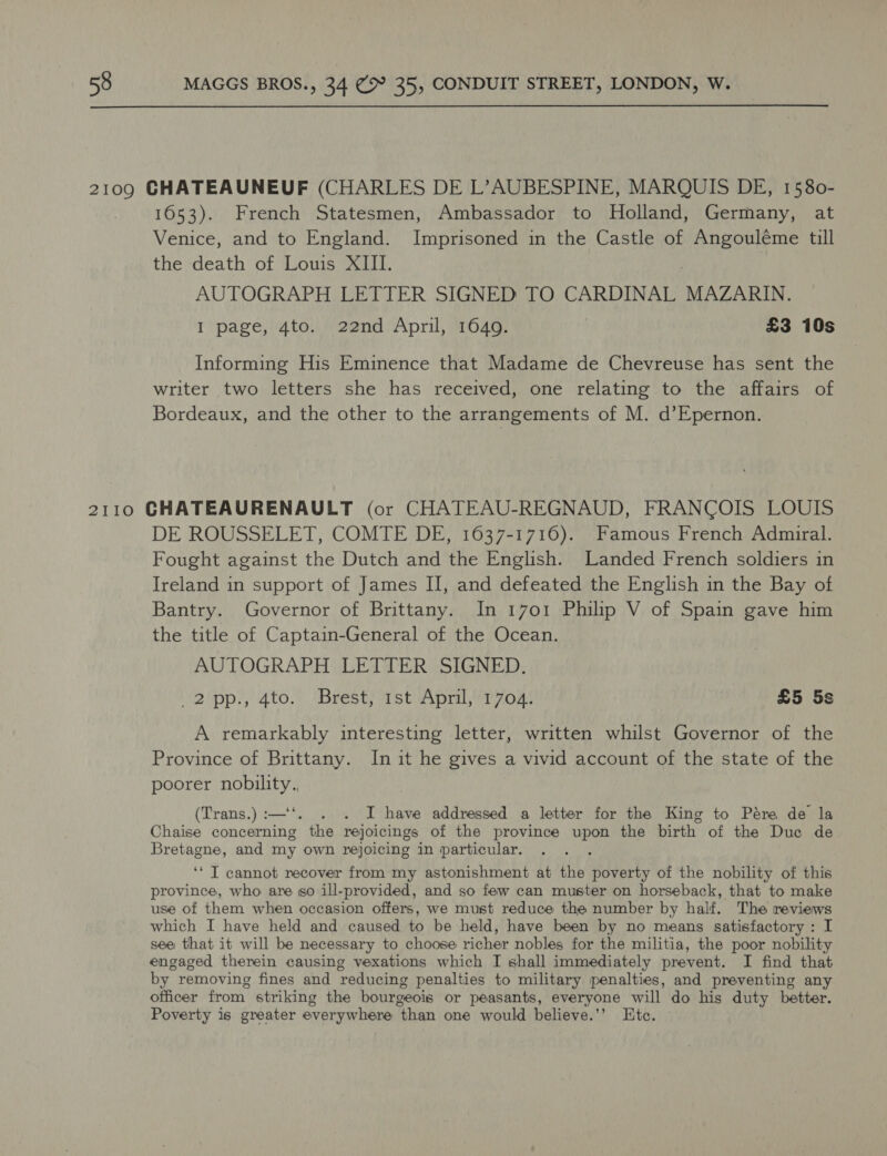  2109 CHATEAUNEUF (CHARLES DE L’AUBESPINE, MARQUIS DE, 1580- 1653). French Statesmen, Ambassador to Holland, Germany, at Venice, and to England. Imprisoned in the Castle of Angouléme till the death of Louis XIII. AUTOGRAPH LETTER SIGNED TO CARDINAL MAZARIN. I page, 4to. 22nd April, 1649. | £3 10s Informing His Eminence that Madame de Chevreuse has sent the writer two letters she has received, one relating to the affairs of Bordeaux, and the other to the arrangements of M. d’Epernon. 2110 CGHATEAURENAULT (or CHATEAU-REGNAUD, FRANCOIS LOUIS DE ROUSSELET, COMTE DE, 1637-1716). Famous French Admiral. Fought against the Dutch and the English. Landed French soldiers in Ireland in support of James II, and defeated the English in the Bay of Bantry. Governor of Brittany. In 1701 Philip V of Spain gave him the title of Captain-General of the Ocean. AUTOGRAPH LETTER SIGNED. (2\pp?, 4to.’. (Brest) 1st Apnl,“7702) £5 5s A remarkably interesting letter, written whilst Governor of the Province of Brittany. In it he gives a vivid account of the state of the poorer nobility. (Trans.) :—‘‘. . . I have addressed a letter for the King to Pére de la Chaise concerning the rejoicings of the province upon the birth of the Duc de Bretagne, and my own rejoicing in particular. ; ‘‘ T cannot recover from my astonishment at the poverty of the nobility of this province, who are so ill-provided, and so few can muster on horseback, that to make use of them when occasion offers, we must reduce the number by half. The reviews which I have held and caused to be held, have been by no means satisfactory : I see that it will be necessary to choose richer nobles for the militia, the poor nobility engaged therein causing vexations which I shall immediately prevent. I find that by removing fines and reducing penalties to military penalties, and preventing any officer from striking the bourgeois or peasants, everyone will do his duty better. Poverty is greater everywhere than one would believe.’’ Etc.