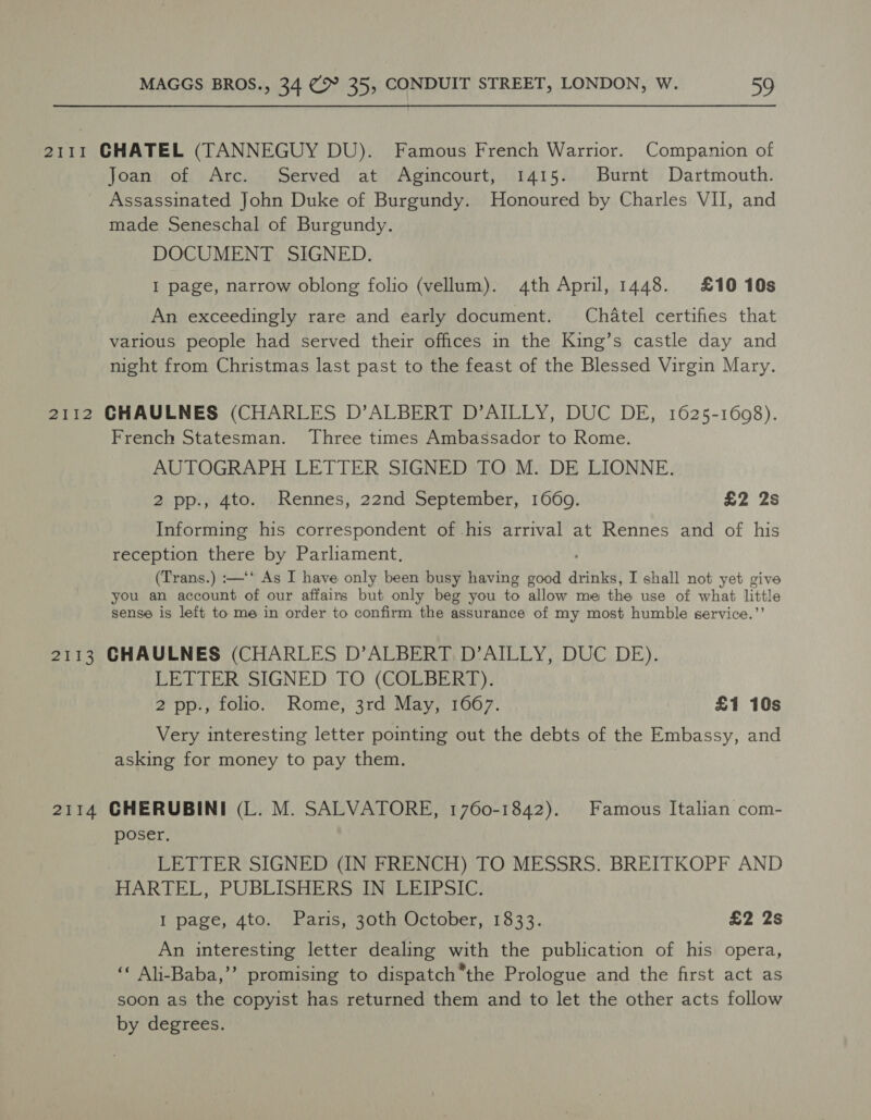 2111 GHATEL (TANNEGUY DU). Famous French Warrior. Companion of Joan of Arc. Served at Agincourt, 1415. Burnt Dartmouth. Assassinated John Duke of Burgundy. Honoured by Charles VII, and made Seneschal of Burgundy. DOCUMENT SIGNED. I page, narrow oblong folio (vellum). 4th April, 1448. £10 10s An exceedingly rare and early document. Chatel certifies that various people had served their offices in the King’s castle day and night from Christmas last past to the feast of the Blessed Virgin Mary. 2112 CHAULNES (CHARLES D’ALBERT D’AILLY, DUC DE, 1625-1608). French Statesman. Three times Ambassador to Rome. AUTOGRAPH LETTER SIGNED TO M. DE LIONNE. 2 pp., 4to. Rennes, 22nd September, 1660. £2 2s Informing his correspondent of his arrival at Rennes and of his reception there by Parliament. (Trans.) :—‘‘ As I have only been busy having good drinks, I shall not yet give you an account of our affairs but only beg you to allow me the use of what little sense is left to me in order to confirm the assurance of my most humble service.’’ 2113 GHAULNES (CHARLES D’ALBERT D’AILLY, DUC DE). LETTER SIGNED TO (COLBERT). 2 pp., folio. Rome, 3rd May, 1667. £1 10s Very interesting letter pointing out the debts of the Embassy, and asking for money to pay them. 2114 CHERUBINI (L. M. SALVATORE, 1760-1842). Famous Italian com- poser, LETTER SIGNED (IN FRENCH) TO MESSRS. BREITKOPF AND HARTEL, PUBLISHERS IN LEIPSIC. I page, 4to. Paris, 30th October, 1833. £2 2s An interesting letter dealing with the publication of his opera, ‘« Ali-Baba,’’ promising to dispatch*the Prologue and the first act as soon as the copyist has returned them and to let the other acts follow by degrees.