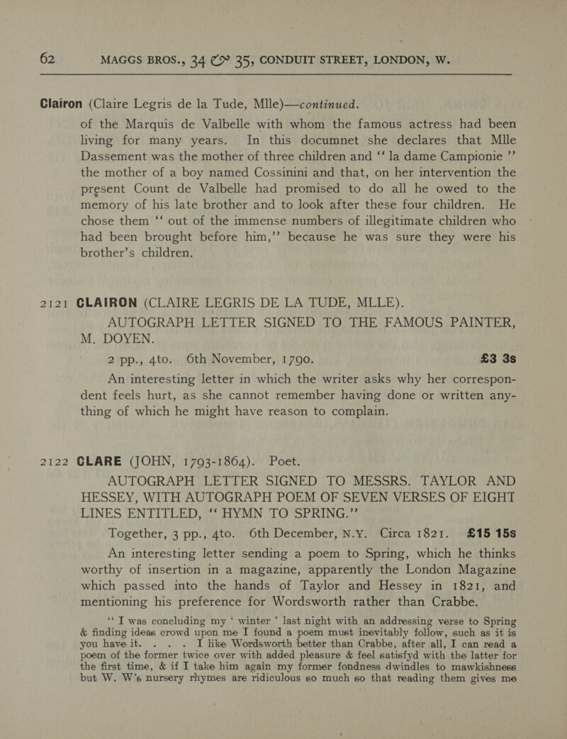 of the Marquis de Valbelle with whom the famous actress had been living for many years. In this documnet she declares that Mlle Dassement was the mother of three children and ‘‘ la dame Campionie ”’ the mother of a boy named Cossinini and that, on her intervention the present Count de Valbelle had promised to do all he owed to the memory of his late brother and to look after these four children. He chose them “‘ out of the immense numbers of illegitimate children who had been brought before him,’’ because he was sure they were his brother’s children. AUTOGRAPH LETTER SIGNED TO THE FAMOUS PAINTER, M. DOYEN. } 2 pp., 4to. Oth November, 1700. £3 3s An interesting letter in which the writer asks why her correspon- dent feels hurt, as she cannot remember having done or written any- thing of which he might have reason to complain. AUTOGRAPH LETTER SIGNED TO MESSRS. TAYLOR AND HESSEY, WITH AUTOGRAPH POEM OF SEVEN VERSES OF EIGHT LINES ENTITLED, “HYMN TO°SPRING.”’ Together, 3 pp., 4to. Oth December, N.y. Circa 1821. £15 15s An interesting letter sending a poem to Spring, which he thinks worthy of insertion in a magazine, apparently the London Magazine which passed into the hands of Taylor and Hessey in 1821, and mentioning his preference for Wordsworth rather than Crabbe. ‘* I was concluding my ‘ winter ’ last night with an addressing verse to Spring &amp; finding ideas crowd upon me I found a poem must inevitably follow, such as it is you haveit. . . . I like Wordsworth better than Crabbe, after all, I can read a poem of the former twice over with added pleasure &amp; feel satisfyd with the latter for the first time, &amp; if I take him again my former fondness dwindles to mawkishness but W. W’s nursery rhymes are ridiculous so much so that reading them gives me