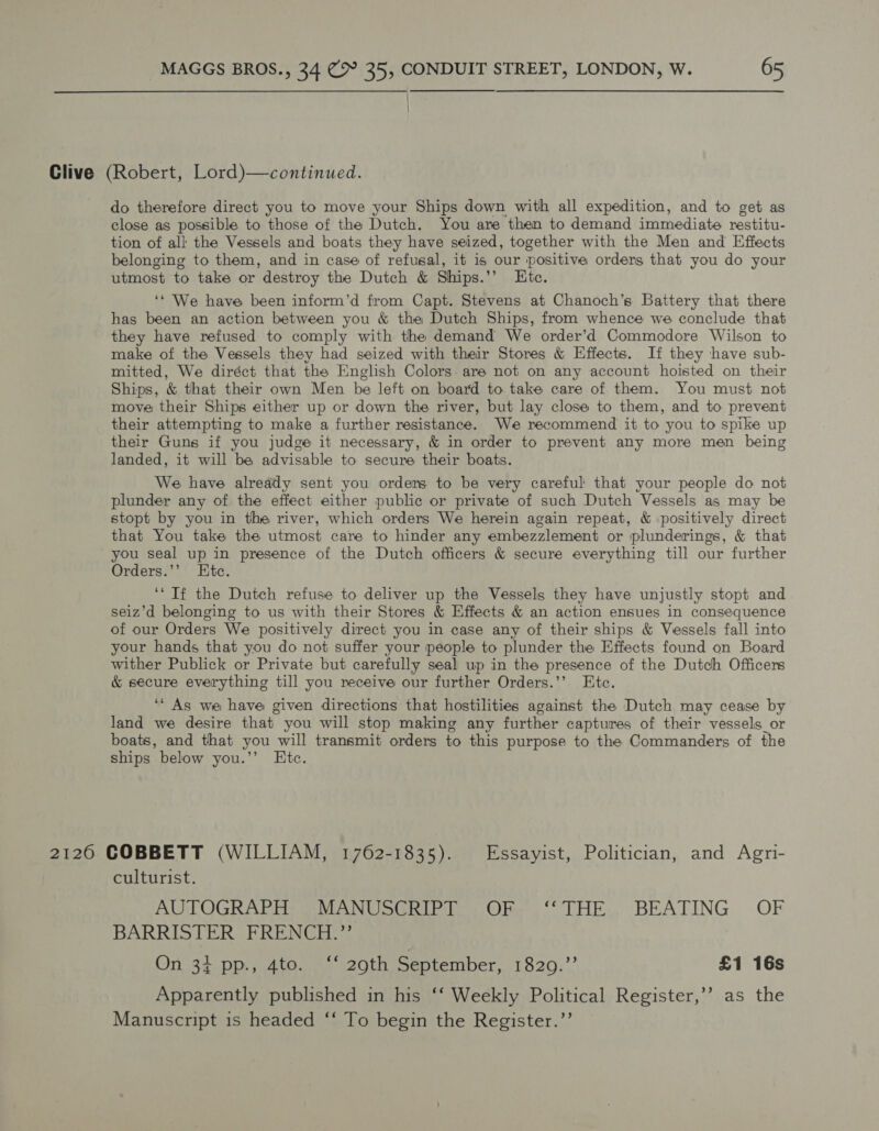 Clive (Robert, Lord)—continued. do therefore direct you to move your Ships down with all expedition, and to get as close as possible to those of the Dutch. You are then to demand immediate restitu- tion of all the Vessels and boats they have seized, together with the Men and Effects belonging to them, and in case of refusal, it is our positive orders that you do your utmost to take or destroy the Dutch &amp; Ships.’’ Etc. ‘* We have been inform’d from Capt. Stevens at Chanoch’s Battery that there has been an action between you &amp; the Dutch Ships, from whence we conclude that they have refused to comply with the demand We order’d Commodore Wilson to make of the Vessels they had seized with their Stores &amp; Effects. If they have sub- mitted, We diréct that the English Colors. are not on any account hoisted on their Ships, &amp; that their own Men be left on board to take care of them. You must not move their Ships either up or down the river, but lay close to them, and to prevent their attempting to make a further resistance. We recommend it to you to spike up their Guns if you judge it necessary, &amp; in order to prevent any more men being landed, it will be advisable to secure their boats. We have already sent you orders to be very careful that your people do not plunder any of the effect either public or private of such Dutch Vessels as may be stopt by you in the river, which orders We herein again repeat, &amp; positively direct that You take the utmost care to hinder any embezzlement or plunderings, &amp; that you seal up in presence of the Dutch officers &amp; secure everything till our further Orders.’’ Etc. ‘‘ Tf the Dutch refuse to deliver up the Vessels they have unjustly stopt and seiz’d belonging to us with their Stores &amp; Effects &amp; an action ensues in consequence of our Orders We positively direct you in case any of their ships &amp; Vessels fall into your hands that you do not suffer your people to plunder the Effects found on Board wither Publick or Private but carefully seal up in the presence of the Dutch Officers &amp; secure everything till you receive our further Orders.’’ Etc. ‘“ As we have given directions that hostilities against the Dutch may cease by land we desire that you will stop making any further captures of their vessels_or boats, and that you will transmit orders to this purpose to the Commanders of the ships below you.’’ Etc. 2120 COBBETT (WILLIAM, 1762-1835). Essayist, Politician, and Agri- culturist. AUTOGRARE ALAN WSGRIEE OR THE. BEATING OF BARRISTER FRENCH.” On 34 pp., 4to. ‘‘ 29th September, 1829.”’ £1 16s Apparently published in his ‘‘ Weekly Political Register,’’ as the Manuscript is headed ‘‘ To begin the Register.’’