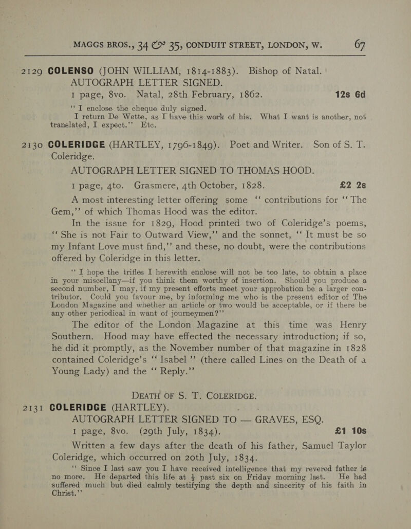 2129 COLENSO (JOHN WILLIAM, 1814-1883). Bishop of Natal. AUTOGRAPH LETTER SIGNED. I page, 8vo. Natal, 28th February, 1862. 12s 6d ‘*T enclose the cheque duly signed. . I return De Wette, as I have this work of his. What I want is another, not translated, I expect.’’ Etc. 2130 COLERIDGE (HARTLEY, 1796-1849). Poet and Writer. Son of S, T. Coleridge. AUTOGRAPH LETTER SIGNED TO THOMAS HOOD. I page, 4to. Grasmere, 4th October, 1828. £2 2s c¢ A most interesting letter offering some ‘‘ contributions for ‘‘ The Gem,’’ of which Thomas Hood was the editor. In the issue for 1829, Hood printed two of Coleridge’s poems, ‘« She is not Fair to Outward View,’’ and the sonnet, ‘‘ It must be so my Infant Love must find,”’ and these, no doubt, were the contributions offered by Coleridge in this letter. ‘‘ T hope the trifles I herewith enclose will not be too late, to obtain a place in your miscellany—if you think them worthy of insertion. Should you produce a second number, I may, if my present efforts meet your approbation be a larger con- tributor. Could you favour me, by informing me who is the present editor of The London Magazine and whether an article or two would be acceptable, or if there be any other periodical in want of journeymen?’’ The editor of the London Magazine at this time was Henry Southern. Hood may have effected the necessary introduction; if so, he did it promptly, as the November number of that magazine in 1828 contained Coleridge’s ‘‘ Isabel ’’ (there called Lines on the Death of a Young Lady) and the ‘‘ Reply.”’ DEATH OF S. T. COLERIDGE. 2131 COLERIDGE (HARTLEY). AUTOGRAPH LETTER SIGNED TO — GRAVES, ESQ. I page, 8vo. (29th July, 1834). £1 10s Written a few days after the death of his father, Samuel Taylor Coleridge, which occurred on 20th July, 1834. ‘* Since I last saw you I have received intelligence that my revered father is no more. He departed this life at } past six on Friday morning last. He had suffered much but died calmly testifying the depth and sincerity of his faith in Christ.’’