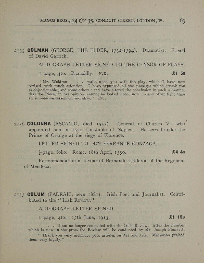 2135 COLMAN (GEORGE, THE ELDER, 1732-1794). Dramatist. Friend of David Garrick. AUTOGRAPH LETTER SIGNED TO THE CENSOR OF PLAYS. I page, 4to. Piccadilly. N.D. £1 5s ‘“ Mr. Waldron . . . waits upon you with the play, which I have now revised, with much attention. I have expunged all the passages which struck you as objectionable; and some others : and have altered the conclusion in such a manner that the Piece, in my opinion, cannot be looked upon, now, in any other light than an impressive lesson on morality.’’ Htc. 2136 GOLONNA (ASCANIO, died 1557). General of Charles V., who appointed him in 1520 Constable of Naples. He served under the Prince of Orange at the siege of Florence. LETTER SIGNED TO DON FERRANTE GONZAGA. 4-page, folio. Rome, 18th April, 1550. £4 4s Recommendation in favour of Hernando Calderon of the Regiment of Mendoza. 2137 COLUM (PADRAIC, born 1881). Irish Poet and Journalist. Contri- buted to the ‘‘ Irish Review.”’ AUTOGRAPH LETTER SIGNED. I page, 4to. 17th June, 1913. £1 15s se . Iam no longer connected with the Irish Review. After the number which is now in the press the Review will be conducted by Mr. Joseph Plunkett. ‘* Thank you very much for your articles on Art and Life. Mackenna praised them very highly.’’