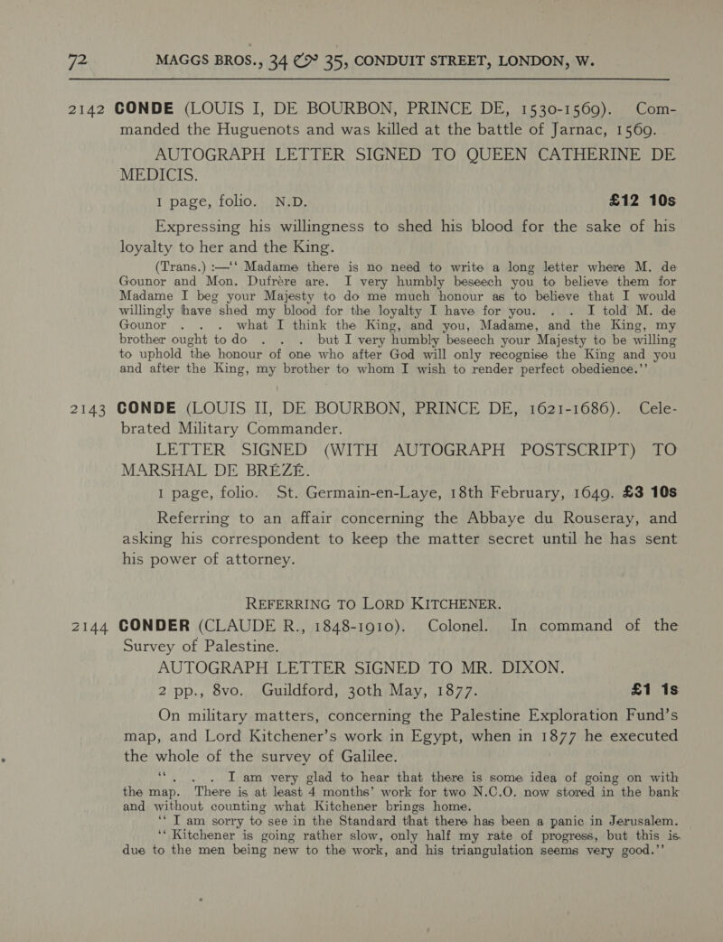 2142 CONDE (LOUIS I, DE BOURBON, PRINCE DE, 1530-1569). Com- manded the Huguenots and was killed at the battle of Jarnac, 1569. AUTOGRAPH LETTER SIGNED TO QUEEN CATHERINE DE MEDICIS. I page, folio. N.D. £12 10s Expressing his willingness to shed his blood for the sake of his loyalty to her and the King. (Trans.) :—‘‘ Madame there is no need to write a long letter where M. de Gounor and Mon. Dufrere are. I very humbly beseech you to believe them for Madame I beg your Majesty to do me much honour as to believe that I would willingly have shed my blood for the loyalty I have for you. . . I told M. de Gounor . . . what I think the King, and you, Madame, and the King, my brother ought todo . . . but I very humbly beseech your Majesty to be willing to uphold ‘the honour of one who after God will only recognise the King and you and after the King, my brother to whom I wish to render “perfect obedience.’ 2143 CONDE (LOUIS II, DE BOURBON, PRINCE DE, 1621-1686). Cele- brated Military Commander. LETTER” SIGNED’ (WITH AUTOGRAPH “POS TotRiIb a) mass MARSHAL DE BREZE. I page, folio. St. Germain-en-Laye, 18th February, 1649. £3 10s Referring to an affair concerning the Abbaye du Rouseray, and asking his correspondent to keep the matter secret until he has sent his power of attorney. REFERRING TO LORD KITCHENER. 2144 GCONDER (CLAUDE R., 1848-1910). Colonel. In command of the Survey of Palestine. AUTOGRAPH LETTER SIGNED TO MR. DIXON. 2 pp., 8vo. Guildford, 30th May, 1877. £1 1s On military matters, concerning the Palestine Exploration Fund’s map, and Lord Kitchener’s work in Egypt, when in 1877 he executed the whole of the survey of Galilee. es . I am very glad to hear that there is some idea of going on with the map. There is at least 4 months’ work for two N.C.O. now stored in the bank and without counting what Kitchener brings home. ‘* IT am sorry to see in the Standard that there has been a panic in Jerusalem. ‘‘ Kitchener is going rather slow, only half my rate of progress, but this is. due to the men being new to the work, and his triangulation seems very good.”’