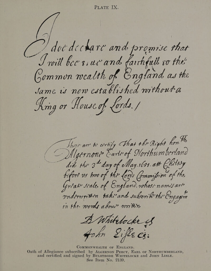 PEATE LX.  ef , Hi doe dA ME da VG; and [PV Gr He thar - oil bor s,ucand arrhgule 0 thee o* (Sommon mealth of z ngland ad the Jame if NYW esfa hhshed nithoutta Loa or Rlouse-of fords. / / Pag [pernone? -arlivof Nordhum herlano and trun tah” and siksersbe thy: ngagimn : F Oo 1” th (- wordt abou? art th Ib BMWidhhekef ohn Efle ce: CoMMONWEALTH OF ENGLAND. Oath of Allegiance subscribed by AtGERNON Percy, EArt or NoRTHUMBERLAND, and certified and signed by Butstropk WuitTEeLocKeE and JOHN LISLE.