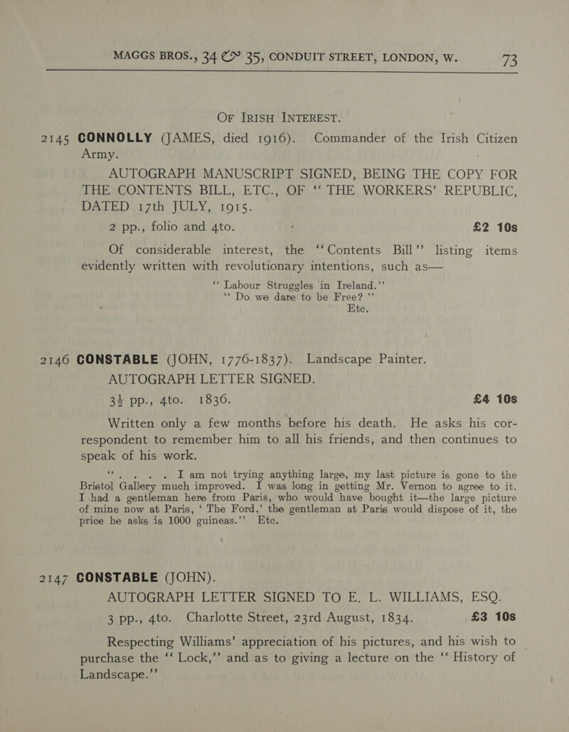  Or [IRISH INTEREST. Army. AUTOGRAPH MANUSCRIPT SIGNED, BEING THE COPY FOR THESCONTENTS; BILL; ETC.,, OF.% THE WORKERS’, REPUBLIC, Pe yrgtn. ole ya LOLS. 2 pp., folio and 4to. £2 10s Of considerable interest, the ‘‘Contents Bill’’ listing items evidently written with revolutionary intentions, such as— ‘* Labour Struggles in Ireland.’’ ‘* Do we dare to be Free? ”’ Ete. AUTOGRAPH LETTER SIGNED. 34 pp., 4to. 1836. £4 10s Written only a few months before his death. He asks his cor- respondent to remember him to all his friends, and then continues to speak of his work. “i . I am not trying anything large, my last picture is gone to the Bristol Gallery much improved. I was long in getting Mr. Vernon to agree to it. I had a gentleman here from Paris, who would have “bought it—the large picture of mine now at Paris, ‘ The Ford,’ the gentleman at Paris would dispose “of it, the price he asks is 1000 guineas.’’ Ete. AUTOGRAPH LETTER SIGNED TO E. L. WILLIAMS, ESQ. 3 pp., 4to. Charlotte Street, 23rd August, 1834. £3 10s Respecting Williams’ appreciation of his pictures, and his wish to purchase the ‘‘ Lock,’’ and as to giving a lecture on the “‘ History of Landscape.”’
