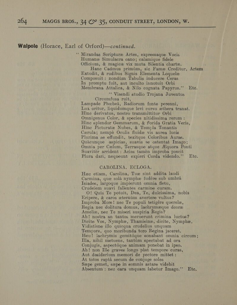  Walpole (Horace, Earl of Orford)—continued. ee Mirandas Scripture Artes, expressaque Vocis Humane Simulacra cano; calamique fidele Officilum, &amp; magice vix muta Silentia charte. Hane Cadmus primim, sic Fame Creditur, Artem Extudit, &amp; rudibus Signis Elementa Loquele Composuit : nondum Tabulis inducere Ceras In promptu fuit, aut inculto innotuit Orbi Membrana Attalica, &amp; Nilo cognata Papyrus.’’ Ete. ‘* Visendi studio Trojana Juventus Circumfusa ruit, Lampade Phebed, Radiorum fonte perenni, Lux oritur, liquidumque levi cursu «thera tranat. Hine derivatus, nostro transmittitur Orbi Omnigenus Color, &amp; species nitidissima rerum : Hine splendor Gemmarum, &amp; florida Gratia Veris, Hine Picturate Nubes, &amp; Templa Tonantis Cerula; nempé Oculis fluide vis aurea lucis Plurima se effundit, texitque Coloribus Auras. Quacunque aspicias, suavis se ostentat Imago; Omnia per Celum, Terrasque atque A¢quora Ponti Suaviter arrident : Acies tamen improba poscit Plura dari, nequeunt expleri Corda videndo.’’ LEtc. CAROLINA. ECLOGA. Hee etiam, Carolina, Tue sint addita laudi Carmina, que sola nymphe fudére sub umbra Isiades, largoque implerunt omnia fletu, Crudelem suavi fallentes carmine curam. O! Quis Te potuit, Dea, Te, dulcissima, nobis Kripere, &amp; caros eternim avertere vultus? Improba Mors! nec Te populi tetigére querele, Regia nec dolitura domus, lachrymeque dcore Ameliz, nec Te miseri suspiria Regis? Ah! nostra an tantos meruerunt crimina luctus? Dicite Vos, Nymphe, Thamisine, dicite, Nymphe, Vidistisne illo quicqua crudelius unquam - Tempore, quo moribunda toro Regina jaceret. Heu! lachrymis gemitugque sonabant omnia circum; Ila, nihil metuens, tantim spectabat ad ora Conjugis, aspectique animam ponebat in ipso. Ah! non Ille graves longo post tempore curas, Aut desiderium memori de pectore mittet : At totos rapta secum de conjuge soles Sepe gemet, sepe in somnis astare videbit Absentum : nec cara unquam labetur Imago.’’ Etc.