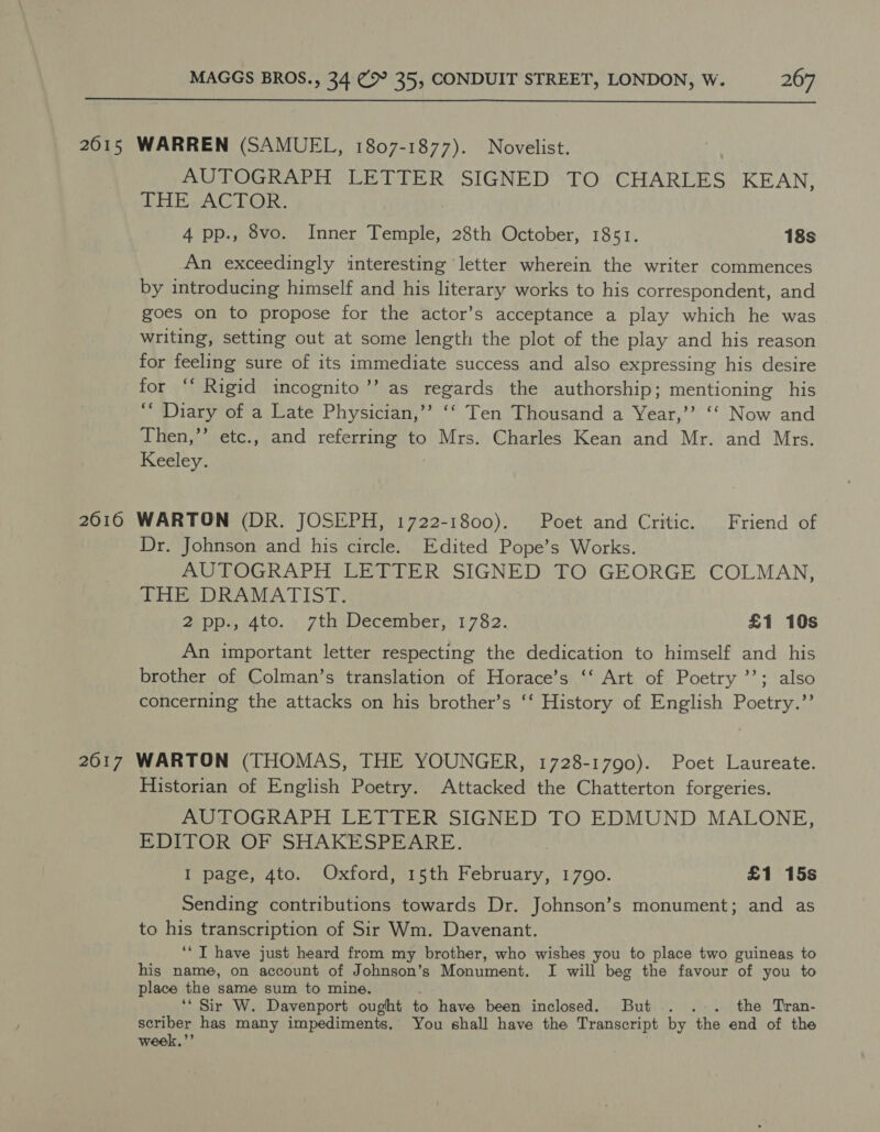  2615 WARREN (SAMUEL, 1807-1877). Novelist. AUTOGRAPH LETTER SIGNED TO CHARLES KEAN, THE: ACTOR. 4 pp., 8vo. Inner Temple, 28th October, 1851. 18s An exceedingly interesting letter wherein the writer commences by introducing himself and his literary works to his correspondent, and goes on to propose for the actor’s acceptance a play which he was writing, setting out at some length the plot of the play and his reason for feeling sure of its immediate success and also expressing his desire for “ Rigid incognito’’ as regards the authorship; mentioning his “ Diary of a Late Physician,’’ ‘‘ Ten Thousand a Year,’’ ‘‘ Now and Then,” etc., and referring to Mrs. Charles Kean and Mr. and Mrs. Keeley. 2616 WARTON (DR. JOSEPH, 1722-1800). Poet and Critic. Friend of Dr. Johnson and his circle. Edited Pope’s Works. AUTOGRAPH LETTER SIGNED TO GEORGE COLMAN, ithe ANA TIS Eh: 2 pp., 4to. 7th December, 1782. £1 10s An important letter respecting the dedication to himself and his brother of Colman’s translation of Horace’s ‘‘ Art of Poetry ’’; also concerning the attacks on his brother’s ‘‘ History of English Poetry.”’ 2017 WARTON (THOMAS, THE YOUNGER, 1728-1790). Poet Laureate. Historian of English Poetry. Attacked the Chatterton forgeries. AUTOGRAPH LETTER SIGNED TO EDMUND MALONE, EDITOR OF SHAKESPEARE. I page, 4to. Oxford, 15th February, 1790. £1 15s Sending contributions towards Dr. Johnson’s monument; and as to his transcription of Sir Wm. Davenant. ‘‘ IT have just heard from my brother, who wishes you to place two guineas to his name, on account of Johnson’s Monument. I will beg the favour ‘of you to place the same sum to mine. ‘* Sir W. Davenport ought to have been inclosed. But... the Tran- scriber has many impediments. You shall have the Transcript by the end of the wee