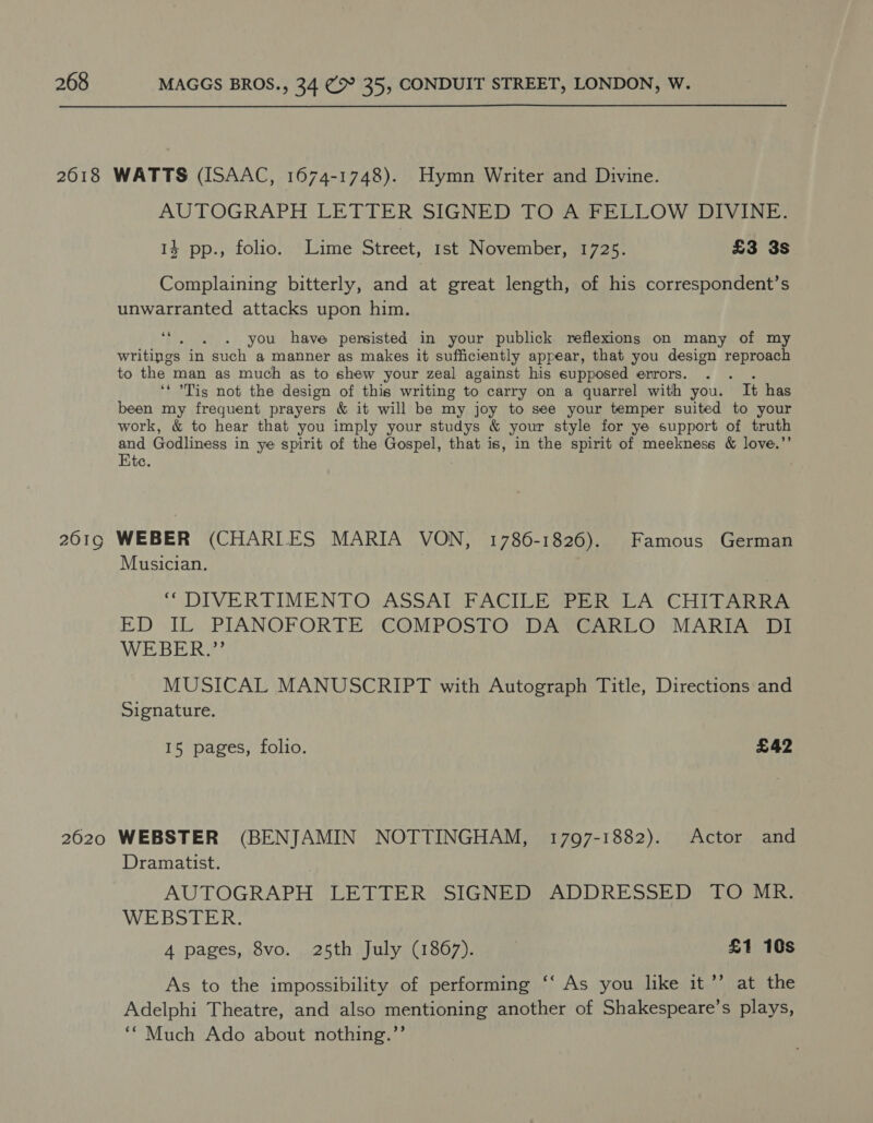 AUTOGRAPH LETTER SIGNED TOF ELLOW DIVINE: 14 pp., folio. Lime Street, 1st November, 1725. £3 3s Complaining bitterly, and at great length, of his correspondent’s unwarranted attacks upon him. oe you have persisted in your publick reflexions on many of my writings in such a manner as makes it sufficiently appear, that you design peas to the man as much as to shew your zeal against his supposed errors. ‘* Tis not the design of this writing to carry on a quarrel with you. It has been my frequent prayers &amp; it will be my joy to see your temper suited to your work, &amp; to hear that you imply your studys &amp; your style for ye support of truth and Godliness in ye spirit of the eee that is, in the spirit of meekness &amp; love.’ Kte. Musician. “ DIVERTIMENTO. ASSAT FACILE (PER LA CHITARRA ED IL. PIANOFORTE «CQMPOSTO) DAVCARLO MARIA Di WEBER.’ MUSICAL MANUSCRIPT with Autograph Title, Directions and Signature. 15 pages, folio. £42 Dramatist. AUTOGRAPH LETTER .SIGNED ADDRESSED TO MR. WEBSTER. 4 pages, 8vo. 25th July (1867). £1 10s As to the impossibility of performing ‘‘ As you like it’’ at the Adelphi Theatre, and also mentioning another of Shakespeare’s plays, ““ Much Ado about nothing.”’