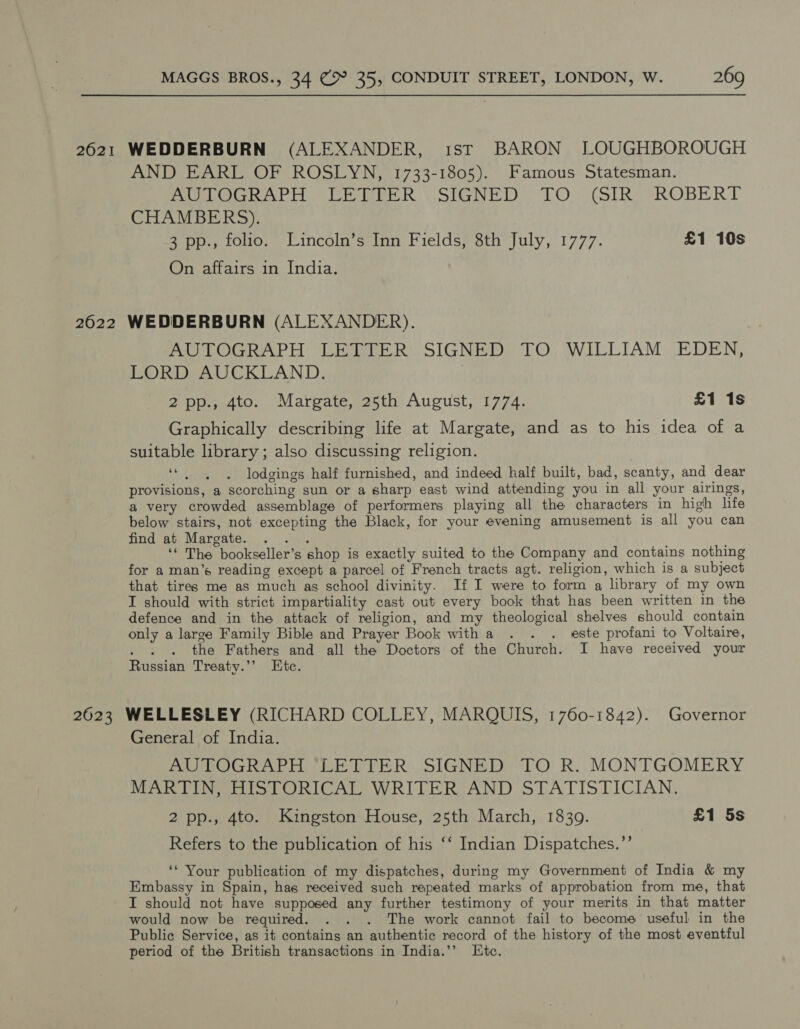 2621 WEDDERBURN (ALEXANDER, 1ST BARON LOUGHBOROUGH AND EARL OF ROSLYN, 1733-1805). Famous Statesman. Peony oe R Shani. LOO (Sikes ROBE RT CHAMBERS). 3 pp., folio. Lincoln’s Inn Fields, 8th July, 1777. £1 10s On affairs in India. 2622 WEDDERBURN (ALEXANDER). Po OGRA EH Thine R™. SICNTDe TO; WILLIAM JE DEN, LORD AUCKLAND. 2 pp.a4to.. Mareates5th August, 1774: £1 1s Graphically describing life at Margate, and as to his idea of a suitable library; also discussing religion. ‘* , . lodgings half furnished, and indeed half built, bad, scanty, and dear provisions, a scorching sun or a sharp east wind attending you in all your airings, a very crowded assemblage of performers playing all the characters in high life below stairs, not excepting the Black, for your evening amusement is all you can find at Margate. Nets ‘‘ The bookseller’s shop is exactly suited to the Company and contains nothing for a man’s reading except a parcel of French tracts agt. religion, which is a subject that tires me as much as school divinity. If I were to form a library of my own I should with strict impartiality cast out every book that has been written in the defence and in the attack of religion, and my theological shelves should contain only a large Family Bible and Prayer Book witha . . . este profani to Voltaire, ; the Fathers and all the Doctors of the Church. I have received your Russian Treaty.’’ Etc. 2623 WELLESLEY (RICHARD COLLEY, MARQUIS, 1760-1842). Governor General of India. AUTOGRAPH “LETTER SIGNED TO R. MONTGOMERY MARTIN, HISTORICAL WRITER AND STATISTICIAN. 2 pp., 4to. Kingston House, 25th March, 1839. £1 5s Refers to the publication of his ‘‘ Indian Dispatches.”’ ‘* Your publication of my dispatches, during my Government of India &amp; my Embassy in Spain, hag received such repeated marks of approbation from me, that I should not have supposed any further testimony of your merits in that matter would now be required. . . . The work cannot fail to become useful in the Public Service, as it contains an authentic record of the history of the most eventful period of the British transactions in India.’’ Etc.