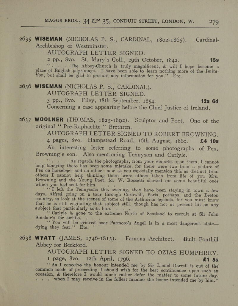  Archbishop of Westminster. AUTOGRAPH LETTER SIGNED. 2 pp., 8vo. St. Mary’s Coll., 29th October, 1842. 15s Ee The Abbey-Church is truly magnificent, &amp; will I hope become a place of English pilgrimage. I have been able to learn nothing more of the Imita- tion, but shall be glad to procure any information for you.’’ Ete. AUTOGRAPH LETTER SIGNED. 3 pp., 8vo. Filey, 18th September, 1854. 12s 6d Concerning a case appearing before the Chief Justice of Ireland. original ‘‘ Pre-Raphaelite ’’ Brethren. AUTOGRAPH LETTER SIGNED TO ROBERT BROWNING. 4 pages, 8vo. Hampstead Road, 16th August, 1860. £4 10s An interesting letter referring to some photographs of Pen, Browning’s son. Also mentioning Tennyson and Carlyle. 66 . . . As regards the photographs, from your remarks upon them, I cannot help fancying there has been some mistake, for there were two from a picture of Pen on horseback and no other : now as you especially mention this as distinct from others I cannot help thinking there were others taken from life of you Mrs. Browning and the Young Poet, for W. Rossetti showed me some beautiful ones which you had sent forhim. . .. ‘I left the Tennysons this evening, they have been staying in town a few days, Alfred going on a tour through Cornwall, Paris, perhaps, and the Breton country, to look at the scenes of some of the Arthurian legends, for you must know that he is still cogitating that subject still, though has not at present hit on any subject that particularly suits him. a ‘“ Carlyle is gone to the extreme North of Scotland to recruit at Sir John Sinclair’s for awhile. Aap ‘* You will be grieved poor Patmore’s Angel is in a most dangerous state— dying they fear.’’ Etc. Abbey for Beckford. AUTOGRAPH LETTER SIGNED TO OZIAS HUMPHREY. I page, 8vo. 12th April, 1796. | £1 5s ‘* As I conceive the honour intended me by Sir Lionel Darrell is out of the common mode of proceeding I should wish for the best continuance upon such an occasion, &amp; therefore I would much rather defer the matter to some future day. when I may receive in the fullest manner the honor intended me by him.’’