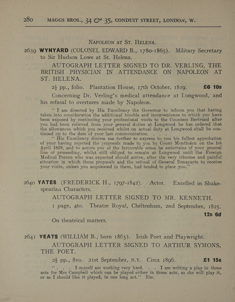  NAPOLEON AT ST. HELENA. to Sir Hudson Lowe at St. Helena. AUTOGRAPH LETTER SIGNED TO*DREVERLING ahi BRITISH PHYSICIAN IN ATTENDANCE ON NAPOLEON AT Sie LEB N AZ 24 pp., folio. Plantation House, 17th October, 18109. £6 10s Concerning Dr. Verling’s medical attendance at JLongwood, and his refusal to overtures made by Napoleon. ‘* IT am directed by His Excellency the Governor to inform you that having taken into consideration the additional trouble and inconvenience to which you have been exposed by continuing your professional visits to the Countess Bertrand after you had been relieved from your general duties at Longwood he has ordered that the allowances which you received ‘whilst on actual duty at Longwood shall be con- tinued up to the date of your last communication. ‘‘ His Excellency desires me further to express to you his fullest approbation of your having rejected the proposals made to you by Count Montholon on the Ist April 1819, and to assure you of the favourable sense he entertains of your general line of proceeding, whilst still obliged to remain at Longwood until the Foreign Medical Person who was expected should arrive, after the very irksome and painful situation in which these proposals and the refusal of General Bonaparte to receive your visits, unless you acquiesced in them, had tended to place you.”’ spearian Characters. AUTOGRAPH LETTER SIGNED TO MR. KENNETH. I page, 4to. Theatre Royal, Cheltenham, 2nd September, 1825. 12s 6d On theatrical matters. AUTOGRAPH LE TIER USIGNED TOUAR THUR] S Vitis 6g Bt oh OS) et 24 pp., 8vo. 21st September, N.Y. Circa 1806. £1 15s et . I myself am working very hard. . . I am writing a play in three or as I should like it played, in one long act.’’ Etc.
