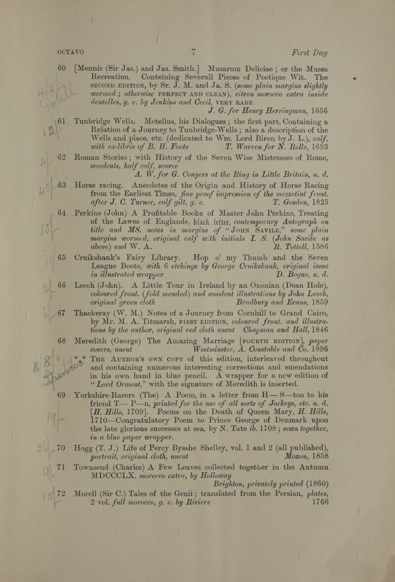 60 ~&lt; 68 64 — 66 67 68 69 [Mennis (Sir Jas.) and Jas. Smith.} Musarum Deliciae ; or the Muses Recreation. Conteining Severall Pieces of Poetique Wit. The SECOND EDITION, by Sr. J. M. and Ja. 8. (some plain margins slightly wormed ; otherwise PERFECT AND CLEAN), citron morocco extra inside dentelles, g. e. by Jenkins and Cecil, VERY RARE J. G. for Henry Herringman, 1656 Tunbridge Wells. Metellus, his Dialogues ; the first part, Containing a Relation of a Journey to Tunbridge-Wells ; also a description of the Wells and place, etc. (dedicated to Wm. Lord Biron by J. L.), calf, with ex-libris of B. H. Foote T. Warren for N. Rolls, 1693 Roman Stories ; with History of the Seven Wise Mistresses of Rome, woodcuts, half calf, scarce A. W. for G. Conyers at the Ring in Little Britain, n. d. Horse racing. Anecdotes of the Origin and History of Horse Racing from the Earliest Times, fine proof impression of the mezzotint front. after J. C. Turner, calf gilt, g. e. T. Gosden, 1825 Perkins (John) A Profitable Booke of Master John Perkins, Treating of the Lawes of Englande, black letter, contemporary Autograph on title and MS. notes in margins of “JOHN SAvILE,” some plain margins wormed, original calf with initials I. S. (John Savile as above) and W. A. R. Tottell, 1586 Cruikshank’s Fairy Library. Hop o my Thumb and the Seven League Boots, with 6 etchings by George Cruikshank, original issue in illustrated wrapper D. Bogue, n. d. Leech (John). A Little Tour in Ireland by an Oxonian (Dean Hole), coloured front. (fold mended) and woodcut illustrations by John Leech, original green cloth Bradbury and Evans, 1859 Thackeray (W. M.) Notes of a Journey from Cornhill to Grand Cairo, by Mr. M. A. Titmarsh, First Ep1TION, coloured front. and illustra- tions by the author, original red cloth uncut Chapman and Hall, 1846 Meredith (George) The Amazing Marriage |rourTH EDITION], paper covers, uncut Westminster, A. Constable and Co. 1896 *.* Tae AvuTHOR’S OWN copy of this edition, interleaved throughout _ in his own hand in blue pencil. A wrapper for a new edition of “ Lord Ormont,” with the signature of Meredith is inserted. Yorkshire-Racers (The) A Poem, in a letter from H— S—ton to his friend T— P—n, printed for the use of all sorts of Jockeys, ete. n. d. [H. Hills, 1709]. Poems on the Death of Queen Mary, H. Hills, 1710—Congratulatory Poem to Prince George of Denmark upon the late glorious successes at sea, by N. Tate 7b. 1708 ; sewn together, in a blue paper wrapper. 71 72 portrait, original cloth, uncut Moxon, 1858 Townsend (Charles) A Few Leaves collected together in the Autumn MDCCCLX. morocco extra, by Holloway Brighton, privately printed (1860) Morell (Sir C.) Tales of the Genii; translated from the Persian, plates,