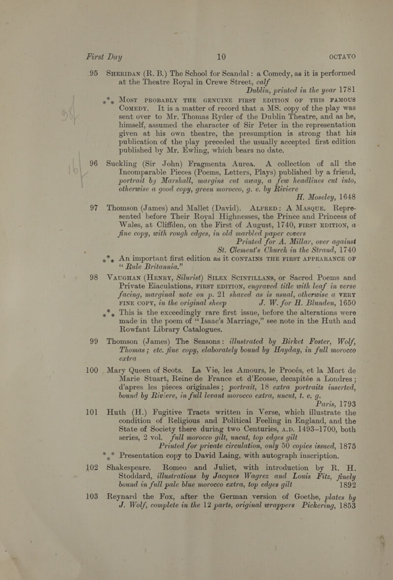95 96 97 98 99 100 101 102 103 SHERIDAN (R. B.) The School for Scandal: a Comedy, as it is performed at the Theatre Royal in Crewe Street, calf Dublin, printed in the year 1781 Comepy. It is a matter of record that a MS. copy of the play was sent over to Mr. Thomas Ryder of the Dublin Theatre, and as he, himself, assumed the character of Sir Peter in the representation given at his own theatre, the presumption is strong that his publication of the play preceded the usually accepted first edition published by Mr. Ewling, which bears no date. Suckling (Sir John) Fragmenta Aurea. <A collection of all the Incomparable Pieces (Poems, Letters, Plays) published by a friend, portrait by Marshall, margins cut away, a few headlines cut into, otherwise a good copy, green morocco, g. e. by Riviere H. Moseley, 1648 Thomson (James) and Mallet (David). Atrrep: A Masque. Repre- sented before Their Royal Highnesses, the Prince and Princess of Wales, at Cliffden, on the First of August, 1740, FIRST EDITION, @ Jine copy, with rough edges, in old marbled paper covers Printed for A. Millar, over against St. Clement’s Church in the Strand, 1740 “ Rule Britannia.” VauGHAN (Henry, Silurist) S1rex ScinrinLans, or Sacred Poems and Private Hiaculations, FIRST EDITION, engraved title with leaf in verse facing, marginal note on p. 21 shaved as is usual, otherwise a VERY FINE COPY, in the original sheep J. W. for H. Blunden, 1650 made in the poem of ‘“ Isaac’s Marriage,” see note in the Huth and Rowfant Library Catalogues. Thomson (James) The Seasons: illustrated by Birket Foster, Wolf, Thomas ; etc. fine copy, elaborately bound by Hayday, in full morocco extra Mary Queen of Scots. La Vie, les Amours, le Procés, et la Mort de Marie Stuart, Reine de France et d’Ecosse, decapitée a Londres ; d’apres les pieces originales; portrait, 18 extra portraits inserted, bound by Riviere, in full levant morocco extra, uncut, t. e. g. Paris, 1793 Huth (H.) Fugitive Tracts written in Verse, which illustrate the condition of Religious and Political Feeling in England, and the State of Society there during two Centuries, a.p. 1493-1700, both series, 2 vol. full morocco gilt, uncut, top edges gilt Printed for private circulation, only 50 copies issued, 1875 Shakespeare. Romeo and Juliet, with introduction by R. H. Stoddard, illustrations by Jacques Wagrez and Louis Fitz, finely bound in full pale blue morocco extra, top edges gilt 1892 Reynard the Fox, after the German version of Goethe, plates by