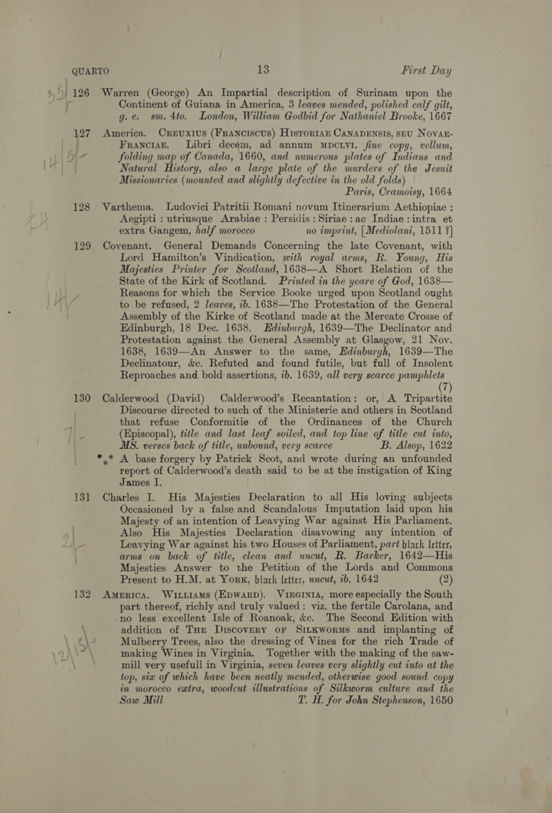 127 130 131 132 Warren (George) An Impartial description of Surinam upon the Continent of Guiana in America, 3 leaves mended, polished calf gilt, g.e. sm. 4to. London, William Godbid for Nathaniel Brooke, 1667 America. OreEuxiuS (FRANcIscUS) HisrorIAE CANADENSIS, SEU Novak- FranciazE. Libri decem, ad annum mDcLvI. fine copy, vellum, folding map of Canada, 1660, and numerous plates of Indians and Natural History, also a large plate of the murders of the Jesuit Missionaries (mounted and slightly defective in the old folds) Paris, Cramoisy, 1664 Varthema. Ludovici Patritii Romani novum Itinerarium Aethiopiae : Aegipti : utriusque Arabiae : Persidis : Siriae:ac Indiae: intra et extra Gangem, half morocco no imprint, | Mediolani, 1511 9] Covenant. General Demands Concerning the late Covenant, with Lord Hamilton’s Vindication, with royal arms, R. Young, His Majesties Printer for Scotland, 1638—A Short Relation of the State of the Kirk of Scotland. Printed in the yeare of God, 1638— Reasons for which the Service Booke urged upon Scotland ought to be refused, 2 leaves, ib. 1638—The Protestation of the General Assembly of the Kirke of Scotland made at the Mercate Crosse of Edinburgh, 18 Dec. 1638. Edinburgh, 1639—The Declinator and Protestation against the General Assembly at Glasgow, 21 Nov. 1638, 1639—An Answer to the same, Edinburgh, 1639—The Declinatour, &amp;e. Refuted and found futile, but full of Insolent Reproaches and bold assertions, 7b. 1639, all very scarce pamphlets (7) Calderwood (David) Calderwood’s Recantation: or, A Tripartite Discourse directed to such of the Ministerie and others in Scotland that refuse Conformitie of the Ordinances of the Church (Episcopal), title and last leaf soiled, and top line of title cut into, MS. verses back of title, unbound, very scarce B. Alsop, 1622 report of Calderwood’s death said to be at the instigation of King James I. Charles I. His Majesties Declaration to all His loving subjects Occasioned by a false and Scandalous Imputation laid upon his Majesty of an intention of Leavying War against His Parliament. Also His Majesties Declaration disavowing any intention of Leavying War against his two Houses of Parliament, part black letter, arms on back of title, clean and uncut, R. Barker, 1642—His Majesties Answer to the Petition of the Lords and Commons Present to H.M. at York, black letter, wneut, ib. 1642 (2) America. Wixiiams (Epwarpb). VIRGINIA, more especially the South part thereof, richly and truly valued: viz. the fertile Carolana, and no less excellent Isle of Roanoak, &amp;c. The Second Edition with addition of Tur Discovery oF SiLKworMs and implanting of Mulberry Trees, also the dressing of Vines for the rich Trade of making Wines in Virginia. Together with the making of the saw- mill very usefull in Virginia, seven leaves very slightly cut into at the top, six of which have been neatly mended, otherwise good sound copy in morocco extra, woodcut illustrations of Silkworm culture and the Saw Mill T. H. for John Stephenson, 1650