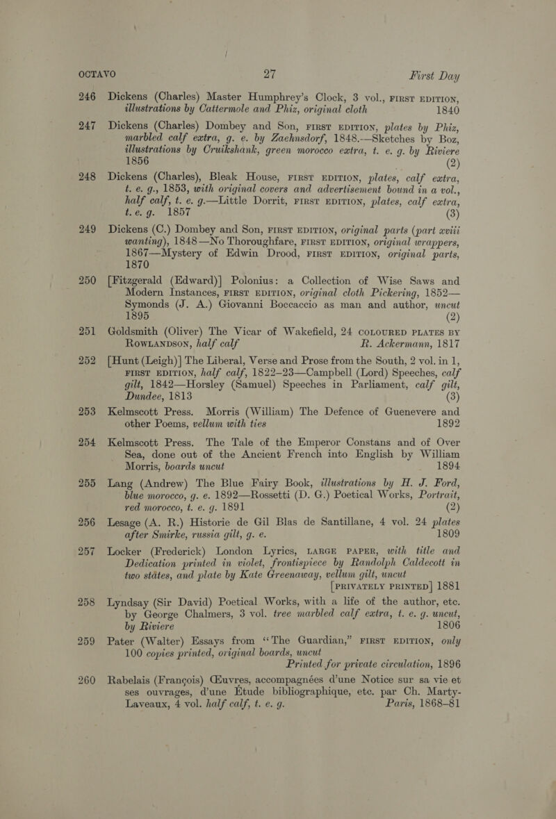 246 247 248 249 250 253 254 Dickens (Charles) Master Humphrey’s Clock, 3 vol., First EDITION, illustrations by Cattermole and Phiz, original cloth 1840 Dickens (Charles) Dombey and Son, rirsr Eprvion, plates by Phiz, marbled calf extra, g. e. by Zaehnsdorf, 1848.—Sketches by Boz, illustrations by Cruikshank, green morocco eatra, t. e. g. by Riviere 1856 . (2) Dickens (Charles), Bleak House, First EDITION, plates, calf eatra, t. é. g., 1853, with original covers and advertisement bound in a vol., half calf, t. e. g—Little Dorrit, First EDrTI0N, plates, calf extra, t.e.g. 1857 (3) Dickens (C.) Dombey and Son, First EDITION, original parts (part aviii wanting), 1848—No Thoroughfare, FIRST EDITION, original wrappers, 1867—Mystery of Edwin Drood, First EDITION, original parts, 1870 [Fitzgerald (Edward)| Polonius: a Collection of Wise Saws and Modern Instances, FIRST EDITION, original cloth Pickering, 1852— Symonds (J. A.) Giovanni Boccaccio as man and author, uncut (2) Goldsmith (Oliver) The Vicar of Wakefield, 24 coLoURED PLATES BY Row anpson, half calf R. Ackermann, 1817 {Hunt (Leigh) | The Liberal, Verse and Prose from the South, 2 vol. in 1, FIRST EDITION, half calf, 1822—23—-Campbell (Lord) Speeches, calf gilt, 1842—Horsley (Samuel) Speeches in Parliament, calf gilt, Dundee, 1813 (3) Kelmscott Press. Morris (William) The Defence of Guenevere and other Poems, vellum with ties 1892 Kelmscott Press. The Tale of the Emperor Constans and of Over Sea, done out of the Ancient French into English by William Morris, boards uncut 1894 Lang (Andrew) The Blue Fairy Book, «lustrations by H. J. Ford, blue morocco, g. e. 1892—Rossetti (D. G.) Poetical Works, Portrait, red morocco, t. e. g. 1891 (2) Lesage (A. R.) Historie de Gil Blas de Santillane, 4 vol. 24 plates after Smirke, russia gilt, g. e. 1809 Locker (Frederick) London Lyrics, LARGE PAPER, with title and Dedication printed in violet, frontispiece by Randolph Caldecott in two stdtes, and plate by Kate Greenaway, vellum gilt, wncut [PRIVATELY PRINTED] 1881 Lyndsay (Sir David) Poetical Works, with a life of the author, etc. by George Chalmers, 3 vol. tree marbled calf extra, t. e. g. uncut, by Riviere 1806 Pater (Walter) Essays from “The Guardian,” FIRST EDITION, only 100 copies printed, original boards, wncut Printed for private circulation, 1896 Rabelais (Francois) Giuvres, accompagnées d’une Notice sur sa vie et ses ouvrages, d’une Htude bibliographique, etc. par Ch. Marty-