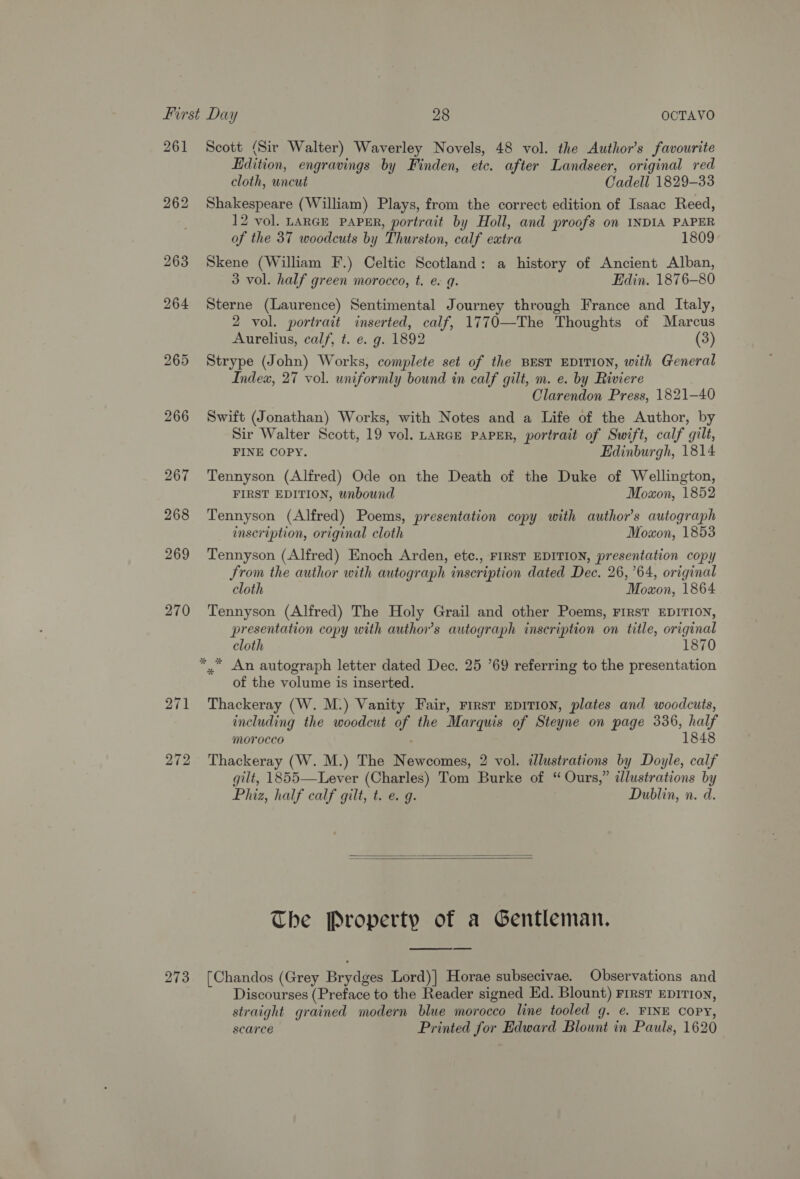 261 268 269 270 271 272 Scott (Sir Walter) Waverley Novels, 48 vol. the Author’s favourite Edition, engravings by Finden, etc. after Landseer, original red cloth, uncut Cadell 1829-33 Shakespeare (William) Plays, from the correct edition of Isaac Reed, 12 vol. LARGE PAPER, portrait by Holl, and proofs on INDIA PAPER of the 37 woodcuts by Thurston, calf extra 1809 Skene (William F.) Celtic Scotland: a history of Ancient Alban, 3 vol. half green morocco, t. e. 9g. Edin. 1876-80 Sterne (Laurence) Sentimental Journey through France and Italy, 2 vol. portrait inserted, calf, 1770—The Thoughts of Marcus Aurelius, calf, t. e. g. 1892 (3) Strype (John) Works, complete set of the BEST EDITION, with General Index, 27 vol. uniformly bound in calf gilt, m. e. by Riviere Clarendon Press, 1821-40 Swift (Jonathan) Works, with Notes and a Life of the Author, by Sir Walter Scott, 19 vol. LaRGE PAPER, portrait of Swift, calf gilt, FINE COPY. Edinburgh, 1814 Tennyson (Alfred) Ode on the Death of the Duke of Wellington, FIRST EDITION, unbound Moxon, 1852 Tennyson (Alfred) Poems, presentation copy with author's autograph inscription, original cloth Moxon, 1853 Tennyson (Alfred) Enoch Arden, ete., FIRST EDITION, presentation copy from the author with autograph inscription dated Dec. 26,64, original cloth Moxon, 1864 Tennyson (Alfred) The Holy Grail and other Poems, FIRST EDITION, presentation copy with author’s autograph inscription on title, original cloth 1870 of the volume is inserted. Thackeray (W. M.) Vanity Fair, First EDITION, plates and woodcuts, including the woodcut of the Marquis of Steyne on page 336, half Morocco 1848 Thackeray (W. M.) The Newcomes, 2 vol. illustrations by Doyle, calf gilt, 1855—Lever (Charles) Tom Burke of “Ours,” illustrations by Phiz, half calf gilt, t. e. g. Dublin, n. d.   The Property of a Gentleman. Discourses (Preface to the Reader signed Ed. Blount) First EDITION, straight grained modern blue morocco line tooled g. e. FINE COPY, scarce Printed for Edward Blount in Pauls, 1620