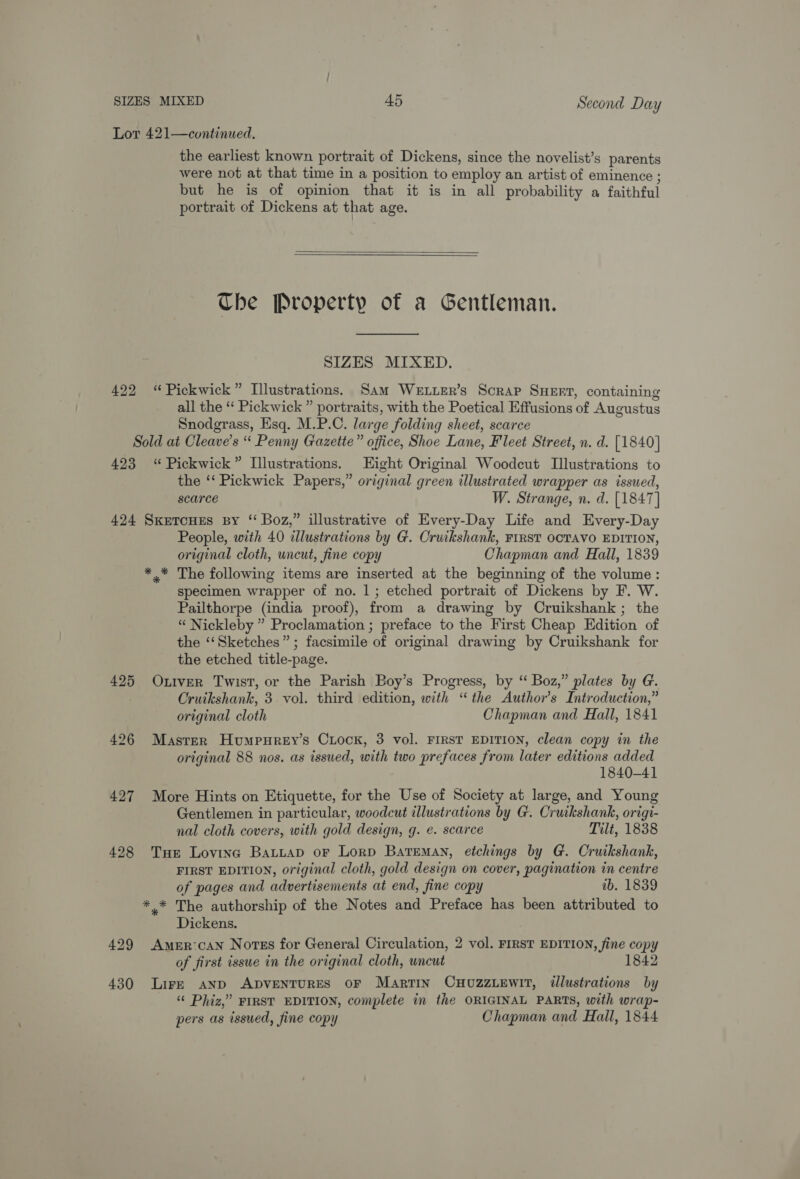 Lot 421—cvntinued. the earliest known portrait of Dickens, since the novelist’s parents were not at that time in a position to employ an artist of eminence ; but he is of opinion that it is in all probability a faithful portrait of Dickens at that age.   Che Property of a Gentleman. SIZES MIXED. 422 “Pickwick” Illustrations. Sam WeELLErR’s Scrap SHEFT, containing all the ‘‘ Pickwick ” portraits, with the Poetical Effusions of Augustus Snodgrass, Esq. M.P.C. large folding sheet, scarce Sold at Cleave’s “ Penny Gazette” office, Shoe Lane, Fleet Street, n. d. [1840] 423 “Pickwick” Illustrations. Eight Original Woodcut Illustrations to the ‘‘ Pickwick Papers,” original green illustrated wrapper as issued, scarce W. Strange, n. d. [1847] 424 Sxeroues By “ Boz,” illustrative of Every-Day Life and Every-Day People, with 40 allustrations by G. Cruikshank, FIRST OCTAVO EDITION, original cloth, wncut, fine copy Chapman and Hall, 1839 *.* The following items are inserted at the beginning of the volume: specimen wrapper of no. 1; etched portrait of Dickens by F. W. Pailthorpe (india proof), from a drawing by Cruikshank ; the “ Nickleby ” Proclamation ; preface to the First Cheap Edition of the ‘‘Sketches”; facsimile of original drawing by Cruikshank for the etched title-page. 425 Otiver Twist, or the Parish Boy’s Progress, by “ Boz,” plates by G. Cruikshank, 3 vol. third edition, with “the Author's Introduction,” original cloth Chapman and Hall, 1841 426 Masrer Humpurey’s Crock, 3 vol. FIRST EDITION, clean copy in the original 88 nos. as issued, with two prefaces from later editions added 1840-41 427 More Hints on Etiquette, for the Use of Society at large, and Young Gentlemen in particular, woodcut illustrations by G. Cruikshank, origi- nal cloth covers, with gold design, g. e. scarce Tilt, 1838 428 Tue Loving BatitaD oF Lorp Bateman, etchings by G. Cruikshank, FIRST EDITION, original cloth, gold design on cover, pagination in centre of pages and advertisements at end, fine copy ib. 1839 *.* The authorship of the Notes and Preface has been attributed to Dickens. 429 Amer can Notes for General Circulation, 2 vol. FIRST EDITION, fine copy of first issue in the original cloth, wncut 18 430 Lire AND ADVENTURES OF Martin CHUZZLEWIT, illustrations by “© Phiz,” FIRST EDITION, complete in the ORIGINAL PARTS, with wrap- pers as issued, fine copy Chapman and Hall, 1844