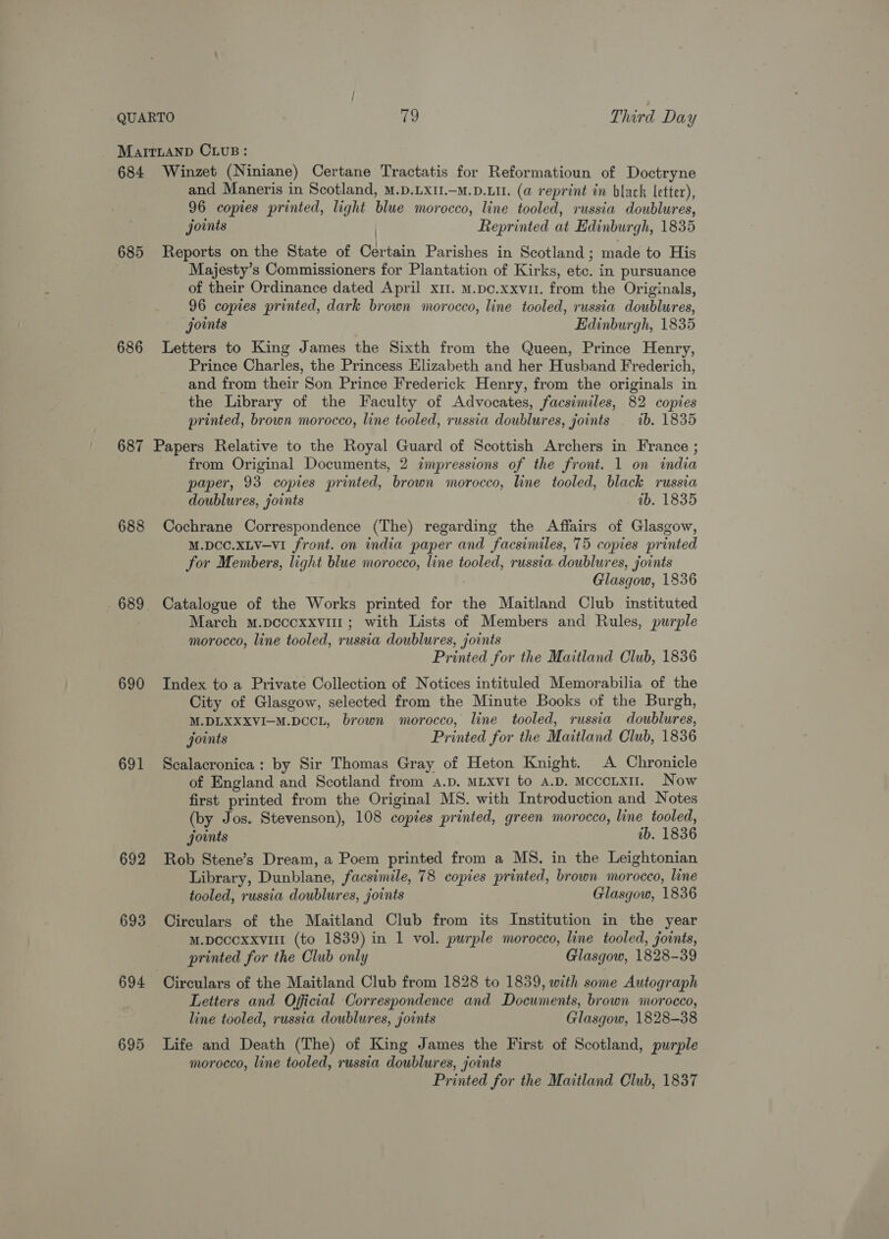 684 685 686 687 688 689 690 691 694 695 Winzet (Niniane) Certane Tractatis for Reformatioun of Doctryne and Maneris in Scotland, M.D.LX1.—M.D.LIL. (a reprint in black letter), 96 copies printed, light blue morocco, line tooled, russia doublures, joints Reprinted at Edinburgh, 1835 ! Reports on the State of Certain Parishes in Scotland; made to His Majesty’s Commissioners for Plantation of Kirks, etc. in pursuance of their Ordinance dated April x11. M.pc.xxvu. from the Originals, 96 copies printed, dark brown morocco, line tooled, russia doublures, joints Edinburgh, 1835 Letters to King James the Sixth from the Queen, Prince Henry, Prince Charles, the Princess Elizabeth and her Husband Frederich, and from their Son Prince Frederick Henry, from the originals in the Library of the Faculty of Advocates, facsimiles, 82 copies printed, brown morocco, line tooled, russia doublures, joints ib. 1835 from Original Documents, 2 impressions of the front. 1 on india paper, 93 copies printed, brown morocco, line tooled, black russia doublures, joints ab. 1835 Cochrane Correspondence (The) regarding the Affairs of Glasgow, M.DCC.xLV—VI front. on india paper and facsimiles, 75 copies printed for Members, light blue morocco, line tooled, russia. doublures, joints Glasgow, 1836 Catalogue of the Works printed for the Maitland Club instituted March m.pcccxxviul ; with Lists of Members and Rules, purple morocco, line tooled, russia doublures, joints Printed for the Maitland Club, 1836 Index to a Private Collection of Notices intituled Memorabilia of the City of Glasgow, selected from the Minute Books of the Burgh, M.DLXXXVI-M.DCCL, brown morocco, line tooled, russia doublures, joints Printed for the Maitland Club, 1836 Scalacronica: by Sir Thomas Gray of Heton Knight. A Chronicle of England and Scotland from a.p. MLXvI to A.D. McccLxul. Now first printed from the Original MS. with Introduction and Notes (by Jos. Stevenson), 108 copies printed, green morocco, line tooled, joints ib. 1836 Rob Stene’s Dream, a Poem printed from a MS. in the Leightonian Library, Dunblane, facsimile, 78 copies printed, brown morocco, line tooled, russia doublures, joints Glasgow, 1836 Circulars of the Maitland Club from its Institution in the year M.pecexxvilt (to 1839) in 1 vol. purple morocco, line tooled, joints, printed for the Club only Glasgow, 1828-39 Circulars of the Maitland Club from 1828 to 1839, with some Autograph Letters and Official Correspondence and Documents, brown morocco, line tooled, russia doublures, joints Glasgow, 1828-38 Life and Death (The) of King James the First of Scotland, purple morocco, line tooled, russia doublures, joints Printed for the Maitland Club, 1837