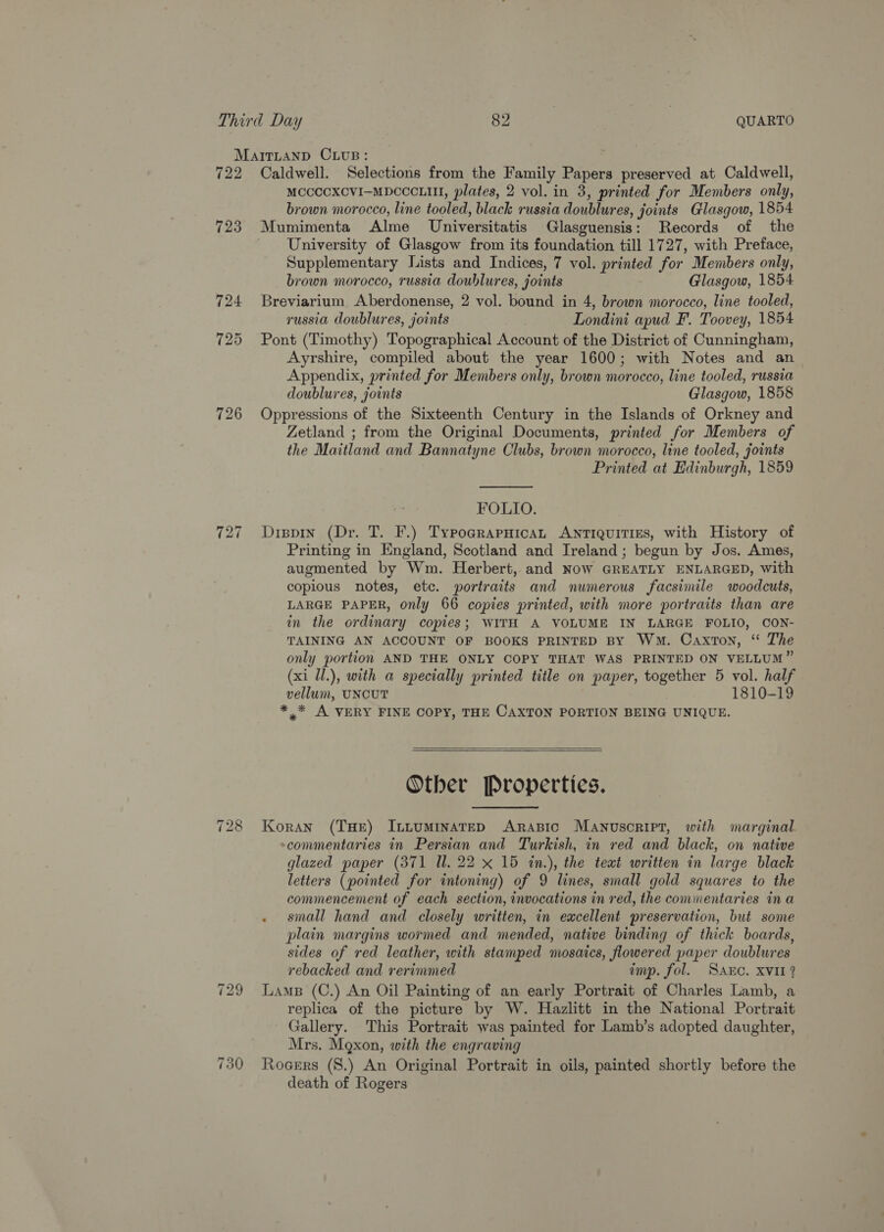 MaitLaAnpD CLUB: 722 Caldwell. Selections from the Family Papers preserved at Caldwell, MCCCCXCVI—MDCCCLIII, plates, 2 vol. in 3, printed for Members only, brown morocco, line tooled, black russia doublures, joints Glasgow, 1854 723. Mumimenta Alme Universitatis Glasguensis: Records of the University of Glasgow from its foundation till 1727, with Preface, Supplementary Lists and Indices, 7 vol. printed for Members only, brown morocco, russia doublures, joints Glasgow, 1854 724 Breviarium Aberdonense, 2 vol. bound in 4, brown morocco, line tooled, russia doublures, joints Londini apud F. Toovey, 1854 725 Pont (Timothy) Topographical Account of the District of Cunningham, Ayrshire, compiled about the year 1600; with Notes and an Appendix, printed for Members only, brown morocco, line tooled, russia doublures, joints Glasgow, 1858 726 Oppressions of the Sixteenth Century in the Islands of Orkney and Zetland ; from the Original Documents, printed for Members of the Maitland and Bannatyne Clubs, brown morocco, line tooled, joints Printed at Edinburgh, 1859  FOLIO. 727 Dippin (Dr. T. F.) TypograpuicaL ANTIQUITIES, with History of Printing in England, Scotland and Ireland ; begun by Jos. Ames, augmented by Wm. Herbert, and Now GREATLY ENLARGED, with copious notes, etc. portraits and numerous facsimile woodcuts, LARGE PAPER, only 66 copies printed, with more portraits than are in the ordinary copies; WITH A VOLUME IN LARGE FOLIO, CON- TAINING AN ACCOUNT OF BOOKS PRINTED By Wm. Caxton, ‘“ The only portion AND THE ONLY COPY THAT WAS PRINTED ON VELLUM” (xi Ul.), with a specially printed title on paper, together 5 vol. half vellum, UNCUT 1810-19 ** A VERY FINE COPY, THE CAXTON PORTION BEING UNIQUE.   Other Properties. 728 Koran (THE) IntuminateD ARraBic Manusoript, with marginal -commentaries in Persian and Turkish, in red and black, on native glazed paper (371 Ul. 22 x 15 in.), the text written in large black letters (pointed for intoning) of 9 lines, small gold squares to the commencement of each section, invocations in red, the commentaries in a small hand and closely written, in excellent preservation, but some plain margins wormed and mended, native binding of thick boards, sides of red leather, with stamped mosaics, flowered paper doublures rebacked and rerimmed imp. fol. Sac. XVII? 729 Lams (C.) An Oil Painting of an early Portrait of Charles Lamb, a replica of the picture by W. Hazlitt in the National Portrait Gallery. This Portrait was painted for Lamb’s adopted daughter, Mrs. Maxon, with the engraving 730 Rogers (S.) An Original Portrait in oils, painted shortly before the death of Rogers