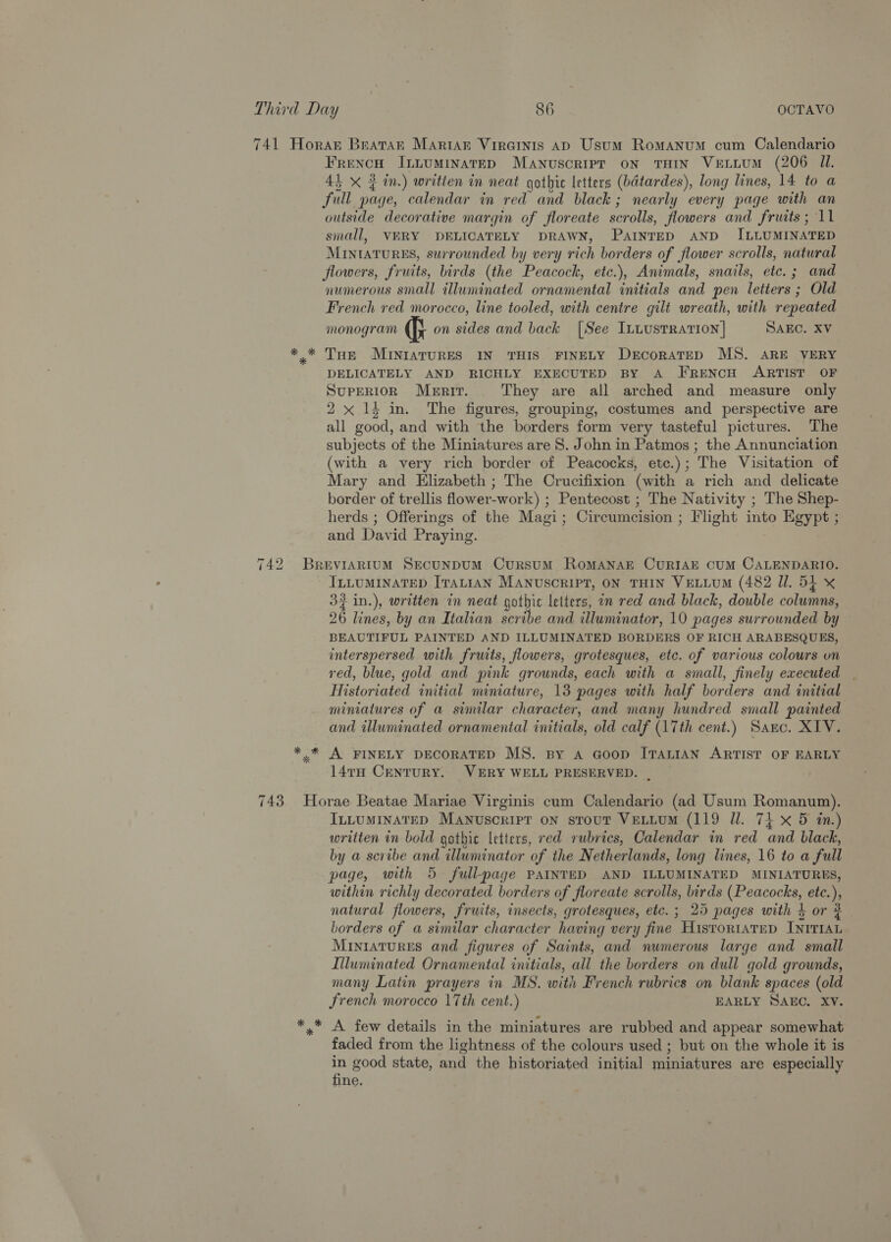 741 Horan Bratar Martar Virainis Aap Usum Romanum cum Calendario FrencoH Intuminatep Manuscripr on THIN VELLUM (206 Il. 45 xX ¢ in.) writien in neat gotbic letters (batardes), long lines, 14 to a full page, calendar in red and black; nearly every page with an outside decorative margin of floreate scrolls, flowers and fruits; 11 small, VERY DELICATELY DRAWN, PaInreD AND ILLUMINATED MINIATURES, surrounded by very rich borders of flower scrolls, natural flowers, fruits, birds (the Peacock, etc.), Animals, snails, etc. ; and numerous small illuminated ornamental initials and pen letters ; Old French red morocco, line tooled, with centre gilt wreath, with repeated monogram Gi on sides and back [See ILLustRAtIoN | SAEC. XV *.* Tue MINIATURES IN THIS FINELY DeEcoraTeD MS. ARE VERY DELICATELY AND RICHLY EXECUTED BY A FRENCH ARTIST OF SUPERIOR MeERrIrT. They are all arched and measure only 2x 1} in. The figures, grouping, costumes and perspective are all good, and with the borders form very tasteful pictures. The subjects of the Miniatures are 8. John in Patmos ; the Annunciation (with a very rich border of Peacocks, etc.); The Visitation of Mary and Elizabeth ; The Crucifixion (with a rich and delicate border of trellis flower-work) ; Pentecost ; The Nativity ; The Shep- herds ; Offerings of the Magi; Circumcision ; Flight into Egypt ; and David Praying. 742 Brevrartum Secunpum Cursum RoMANAE CURIAE CUM CALENDARIO. ILLUMINATED ITALIAN MANUSCRIPT, ON THIN VELLUM (482 Il. 54 X 32 in.), written in neat gothic letters, om red and black, double columns, 26 lines, by an Italian scribe and illuminator, 10 pages surrounded by BEAUTIFUL PAINTED AND ILLUMINATED BORDERS OF RICH ARABESQUES, interspersed with fruits, flowers, grotesques, etc. of various colours on red, blue, gold and pink grounds, each with a small, finely executed | Historiated initial miniature, 13 pages with half borders and initial miniatures of a similar character, and many hundred small painted and illuminated ornamental initials, old calf (17th cent.) Sanc. XIV. * * A FINELY DECORATED MS. By a Goop ITALIAN ARTIST OF EARLY 147H CentuRY. VERY WELL PRESERVED. | 743 Horae Beatae Mariae Virginis cum Calendario (ad Usum Romanum). ILLUMINATED Manuscript on stout VELLUM (119 Ul. 74 x 5 in.) written in bold gothic letters, red rubrics, Calendar in red and black, by a scribe and illuminator of the Netherlands, long lines, 16 to a full page, with 5 full-page PAINTED AND ILLUMINATED MINIATURES, within richly decorated borders of floreate scrolls, birds (Peacocks, etc.), natural flowers, fruits, insects, grotesques, etc. ; 25 pages with 4 or 2 borders of a similar character having very fine HistortaTep INITIAL MINIATURES and figures of Saints, and numerous large and small Illuminated Ornamental initials, all the borders on dull gold grounds, many Latin prayers in MS. with French rubrics on blank spaces (old French morocco 17th cent.) EARLY SAEC. XV. A. few details in the miniatures are rubbed and appear somewhat faded from the lightness of the colours used ; but on the whole it is in good state, and the historiated initial miniatures are especially fine.