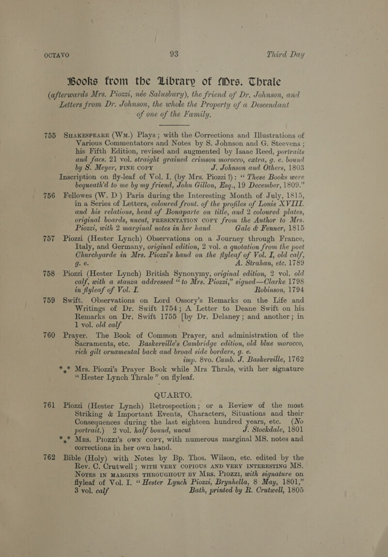fooks from the Hibrary of Mrs. Thrale (afterwards Mrs, Pioza, née Salusbury), the friend of Dr. Johnson, and Letters from Dr. Johnson, the whole the Property of a Descendant of one of the Family. 755 SHAKESPEARE (Wm.) Plays; with the Corrections and Illustrations of Various Commentators and Notes by 8. Johnson and G. Steevens ; his Fifth Edition, revised and augmented by Isaac Reed, portraits and facs. 21 vol. straight grained crimson morocco, extra, g. e. bound _ by S. Meyer, FINE copy _ Jd. Johnson and Others, 1803 Inscription on fly-leaf of Vol. I. (by Mrs. Piozzi?): “‘ These Books were bequeath’d to me by my friend, John Gillon, Esq., 19 December, 1809.” 756 Fellowes (W. D) Paris during the Interesting Month of July, 1815, in a Series of Letters, coloured front. of the profiles of Louis XVIII. and his relations, head of Bonaparte on title, and 2 coloured plates, - original boards, uncut, PRESENTATION copy from the Author to Mrs. Pioza, with 2 marginal notes in her hand Gale & Fenner, 1815 757 Piozzi (Hester Lynch) Observations on a Journey through France, Italy, and Germany, original edition, 2 vol. a quotation from the poet Churchyarde in Mrs. Piozzi’s hand on the flyleaf of Vol. I, old calf, g. @. A. Strahan, etc. 1789 758 Piozzi (Hester Lynch) British Synonymy, original edition, 2 vol. old calf, with a stanza addressed “to Mrs. Piozzi,” signed—Clarke 1798 in flyleaf of Vol. I. Robinson, 1794 759 Swift. Observations on Lord Ossory’s Remarks on the Life and Writings of Dr. Swift 1754; A Letter to Deane Swift on his Remarks on Dr. Swift 1755 [by Dr. Delaney; and another ; in 1 vol. old calf 760 Prayer. The Book of Common Prayer, and administration of the Sacraments, etc. Baskerville’s Cambridge edition, old blue morocco, rich gilt ornamental back and broad side borders, g. e. imp. 8vo. Camb. J. Baskerville, 1762 ** Mrs. Piozzi’s Prayer Book while Mrs Thrale, with her signature “ Hester Lynch Thrale” on flyleaf. QUARTO. 761 Piozzi (Hester Lynch) Retrospection; or a Review of the most Striking & Important Events, Characters, Situations and their Consequences during the last eighteen hundred years, etc. (No portrait.) 2 vol. half bound, uncut J. Stockdale, 1801 *.* Mrs. Piozzi’s owN copy, with numerous marginal MS. notes and corrections in her own hand. 762 Bible (Holy) with Notes by Bp. Thos, Wilson, etc. edited by the Rey. C. Crutwell ; wirH VERY COPIOUS AND VERY INTERESTING MS. Nores IN MARGINS THROUGHOUT BY Mrs. Piozzi, with signature on flyleaf of Vol. I. “ Hester Lynch Piozzi, Brynhella, 8 May, 1801,” 3 vol. calf Bath, printed by R. Crutwell, 1805