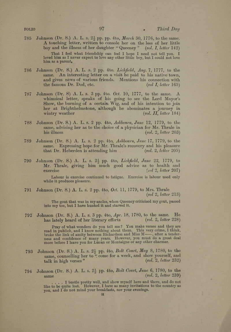 785 Johnson (Dr. 8.) A. L. s. 24 pp. pp. 4to, March 30, 1776, to the same. A touching letter, written to console her on the loss of her little boy and the illness of her daughter ‘‘Queeney” (vol. TI, letter 142) That I feel what friendship can feel I hope I need not tell you. I loved him as I never expect to love any other little boy, but I could not love him as a parent, 786 Johnson (Dr. 8.) A. L. 8. 2 pp. 4to. Lichfield, Aug. 7, 1777, to the same. An interesting letter on a visit he paid to his native town, and gives news of various friends. Mentions his connection with the famous Dr. Dod, ete. (vol I, letter 165) 787 Johnson (Dr. 8) A. L. 8. 3 pp. 4to. Oct. 10, 1777, to the same. A whimsical letter, speaks of his going to see the Lord Mayor’s Show, the burning of a certain Wig, and of his intention to join her at Brighthelmstone, although he abominates a journey in wintry weather (vol. II, letter 184) 788 Johnson (Dr. 8.) A. L.s. 2 pp. 4to, Ashbourn, June 12, 1779, to the same, advising her as to the choice of a physician for Mr. Thrale in his illness (vol. 2, letter 203) 789 Johnson (Dr. 8.) A. L. s. 2 pp. 4to, Ashbourn, June 17, 1779, to the same. Expressing hope for Mr. Thrale’s recovery and his pleasure that Dr. Heberden is attending him (vol. 2, letter 205) 790 Johnson (Dr. 8.) A. L. s. 24 pp. 4to, Lichfield, June 22, 1779, to Mr. Thrale, giving him much good advice as to health and exercise (col 2, letter 207) Labour is exercise continued to fatigue. Exercise is labour used only while it produces pleasure. 791 Johnson (Dr. S.) A. L. s. 2 pp. 4to, Oct. 11, 1779, to Mrs. Thrale (vol 2, letter 213) The gout that was in my ancles, when Queeney criticised my gout, passed into my toe, but I have hunted it and starved it. 792 Johnson (Dr. 8.) A. L. s. 3 pp. 4to, Apr. 18, 1780, to the same. He has lately heard of her literary efforts (vol. 2, letter 228) Pray of what wonders do you tell me? You make verses and they are read in publick, and I know nothing about them. This very crime, I think, broke the link of amity between Richardson and Miss M——., after a tender- ness and confidence of many years. However, you must do a great deal more before I leave you for Lucan or Montaigne or any other charmer. 793 Johnson (Dr. 8.) A. L. s. 24 pp. 4to, Bolt Court, May 8, 1780, to the same, counselling her to ‘‘ come for a week, and show yourself, and talk in high verses” (vol. 2, letter 232) 794 Johnson (Dr. 8.) A. L. s. 24 pp. 4to, Bolt Court, June 6, 1780, to the same (vol. 2, letter 239) .... lL bustle pretty well, and show myself here and there, and do not like to be quite lost. However, I have as many invitations to the country as you, and I do not mind your breakfasts, nor your evenings. H