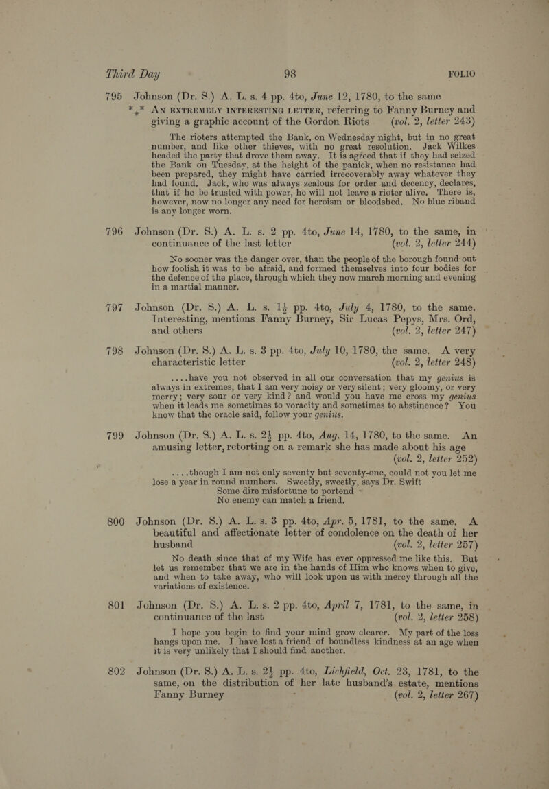 795 796 TOT 798 799 800 801 802 Johnson (Dr. 8.) A. L. s. 4 pp. 4to, June 12, 1780, to the same giving a graphic account of the Gordon Riots (vol. 2, letter 243) The rioters attempted the Bank, on Wednesday night, but in no great number, and like other thieves, with no great resolution. Jack Wilkes headed the party that drove them away. It is agreed that if they had seized the Bank on Tuesday, at the height of the panick, when no resistance had been prepared, they might have carried irrecoverably away whatever they had found, Jack, who was always zealous for order and decency, declares, that if he be trusted with power, he will not leave a rioter alive, There is, however, now no longer any need for heroism or bloodshed, No blue riband is any longer worn. Johnson (Dr. 8.) A. L. s. 2 pp. 4to, June 14, 1780, to the same, in continuance of the last letter (vol. 2, letter 244) No sooner was the danger over, than the people of the borough found out how foolish it was to be afraid, and formed themselves into four bodies for the defence of the place, through which they now march morning and evening in a martial manner, Johnson (Dr. 8.) A. L. s. 15 pp. 4to, July 4, 1780, to the same. Interesting, mentions Fanny Burney, Sir Lucas Pepys, Mrs. Ord, and others (vol. 2, letter 247) Johnson (Dr. 8.) A. L. s. 3 pp. 4to, July 10, 1780, the same. A very characteristic letter (vol. 2, letter 248) ....have you not observed in all our conversation that my genius is always in extremes, that I am very noisy or very silent; very gloomy, or very merry; very sour or very kind? and would you have me cross my genius when it leads me sometimes to voracity and sometimes to abstinence? You know that the oracle said, follow your genius. Johnson (Dr. S$.) A. L. s. 24 pp. 4to, Aug. 14, 1780, to the same. An amusing letter, retorting on a remark she has made about his age (vol. 2, letter 252) ....though I am not only seventy but seventy-one, could not you let me lose a year in round numbers. Sweetly, sweetly, says Dr. Swift Some dire misfortune to portend ~ No enemy can match a friend. Johnson (Dr. 8.) A. L.s. 3 pp. 4to, Apr. 5, 1781, to the same. A beautiful and affectionate letter of condolence on the death of her husband (vol. 2, letter 257) No death since that of my Wife has ever oppressed me like this. But let us remember that we are in the hands of Him who knows when to give, and when to take away, who will look upon us with mercy through all the variations of existence. Johnson (Dr. 8.) A. L.s. 2 pp. 4to, April 7, 1781, to the same, in continuance of the last (vol, 2, letter 258) I hope you begin to find your mind grow clearer. My part of the loss hangs upon me. I have losta friend of boundless kindness at an age when it is very unlikely that I should find another. Johnson (Dr. 8.) A. L. s. 24 pp. 4to, Lichfield, Oct. 23, 1781, to the same, on the distribution of her late husband’s estate, mentions Fanny Burney : (vol. 2, letter 267)