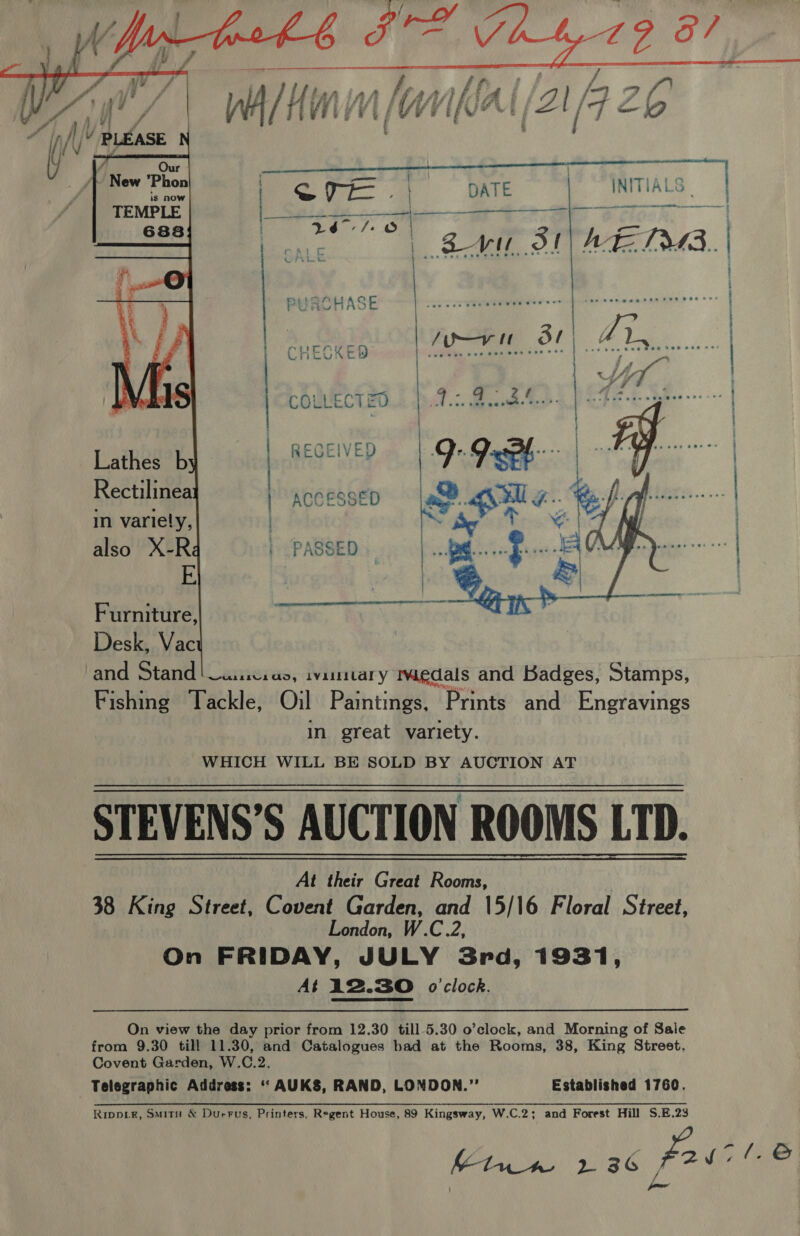      | = i DATE ITTTAL Ss en tA ar  a ee): oe oe | ear SI AE Daa. PUACHASE CHECKED RECEIVED } | COLLECTEN |) ACCESSED in variely, also X-Ré E Furniture, Desk, Vac cand Stand! Luic.as, ivimitary igdals and Badges, Stamps, Fishing Tackle, Oil Paintings, Prints and Engravings in great variety. WHICH WILL BE SOLD BY AUCTION AT STEVENS’S AUCTION ROOMS LTD. At their Great Rooms, 38 King Street, Covent Garden, and 15/16 Floral Street, London, W.C.2, On FRIDAY, JULY Srd, 1931, At i2.30 o'clock.   On view the day prior from 12.30 till 5.30 o’clock, and Morning of Sale from 9.30 till 11.30, and Catalogues bad at the Rooms, 38, King Street. Covent Garden, W.C.2. Telegraphic Address: ‘“ AUKS, RAND, LONDON.” Established 1760. Rippik, Smitu &amp; Durrus, Printers, Regent House, 89 Kingsway, W.C.2; and Forest Hill S.E.23 Kw 2 36 fairl e® / casa