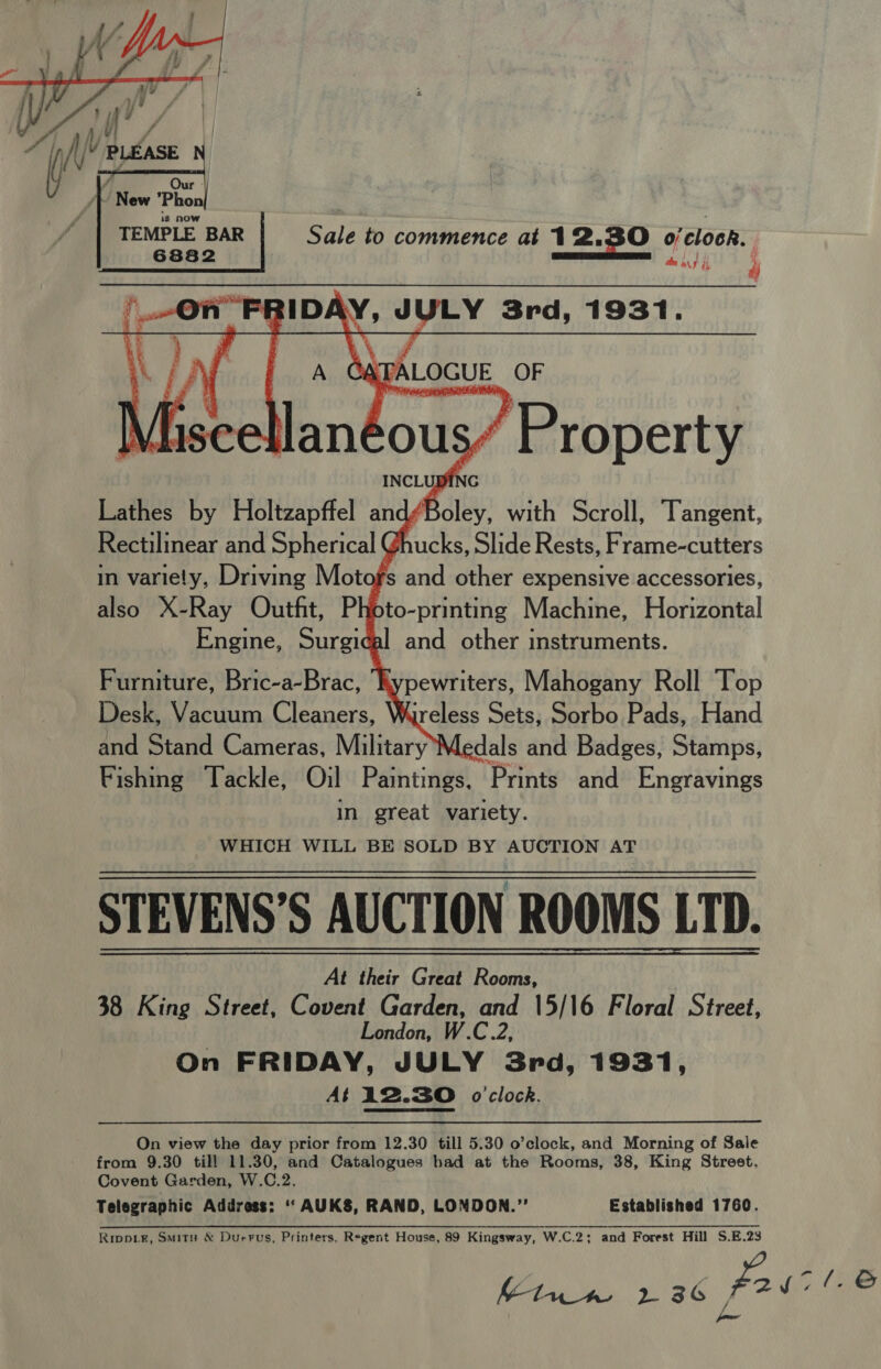  J ; : Our : / | TEMPLE BAR | Sale to commence at 12 0/ ‘clock. 6882 Le wus i 4 On” FR BIDAY, JULY 3rd, 1931.  A Adpki TA ALOGUE OF ce land sous” Property INCLUBING Lathes by Holtzapffel and Acley. with Scroll, Tangent, Rectilinear and Spherical Ghucks, Slide Rests, Frame-cutters in variety, Driving Mot fs and other expensive accessories, also X-Ray Outfit, Photo-printing Machine, Horizontal Engine, Surgical and other instruments. Furniture, Bric-a-Brac, ‘ypewriters, Mahogany Roll Top Desk, Vacuum Cleaners, Wireless Sets, Sorbo Pads, Hand and Stand Cameras, Military’M, edals and Badges, Stamps, Fishing Tackle, Oil Paintings. ‘Prints and Engravings in great variety. WHICH WILL BE SOLD BY AUCTION AT STEVENS’S AUCTION ROOMS LTD. At their Great Rooms, 38 King Street, Covent Garden, and 15/16 Floral Street, London, W.C.2, On FRIDAY, JULY 3rd, 1931, At A2.3O o'clock. On view the day prior from 12.30 till 5.30 o’clock, and Morning of Sale from 9.30 till 11.30, and Catalogues had at the Rooms, 38, King Street. Covent Garden, W.C.2. Telegraphic Address: “ AUKS, RAND, LONDON.” Established 1760. Rippier, Smits &amp; Durrus, Printers, Regent House, 89 Kingsway, W.C.2; and Forest Hill S.E.23