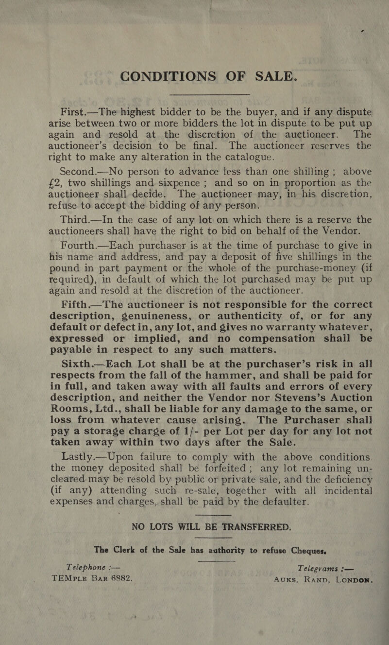 CONDITIONS OF SALE. First.—The highest bidder to be the buyer, and if any dispute arise between two or more bidders the lot in dispute to be put up again and resold at the discretion of the auctioneer. The auctioneer’s decision to be final. The auctioneer reserves the right to make any alteration in the catalogue. Second.—No person to advance less than one shilling ; above £2, two shillings and sixpence ; and so on in proportion as the auctioneer shall decide. The auctioneer may, in his Sees Hen, refuse to. accept the bidding of any person. Third.—In the case of any lot on which there is a reserve the auctioneers shall have the right to bid on behalf of the Vendor. Fourth.—Each purchaser is at the time of purchase to give in his name and address, and pay a deposit of five shillings in the pound in part payment or the whole of the purchase-money (if required), in default of which the lot purchased may be put up again and resold at the discretion of the auctioneer. Fifth.— The auctioneer is not responsible for the correct description, genuineness, or authenticity of, or for any default or defectin, any lot, and gives no warranty whatever, expressed or implied, and no compensation shail be payable in respect to any such matters. Sixth.—Each Lot shall be at the purchaser’s risk in all respects from the fall of the hammer, and shall be paid for in full, and taken away with all faults and errors of every description, and neither the Vendor nor Stevens’s Auction Rooms, Ltd., shall be liable for any damage to the same, or loss from whatever cause arising. The Purchaser shall pay a storage charge of 1/- per Lot per day for any lot not taken away within two days after the Sale. Lastly.—Upon failure to comply with the above conditions. the money deposited shall be forfeited ; any lot remaining un- cleared may be resold by public or private sale, and the deficiency (if any) attending such re-sale, together with all incidental expenses and charges, shall be paid by the defaulter.  NO LOTS WILL BE TRANSFERRED. The Clerk of the Sale has authority to refuse Cheques. Telephone :— Telegrams :— TEMpre Bar 6882. AuKs, RAND, LONDON.