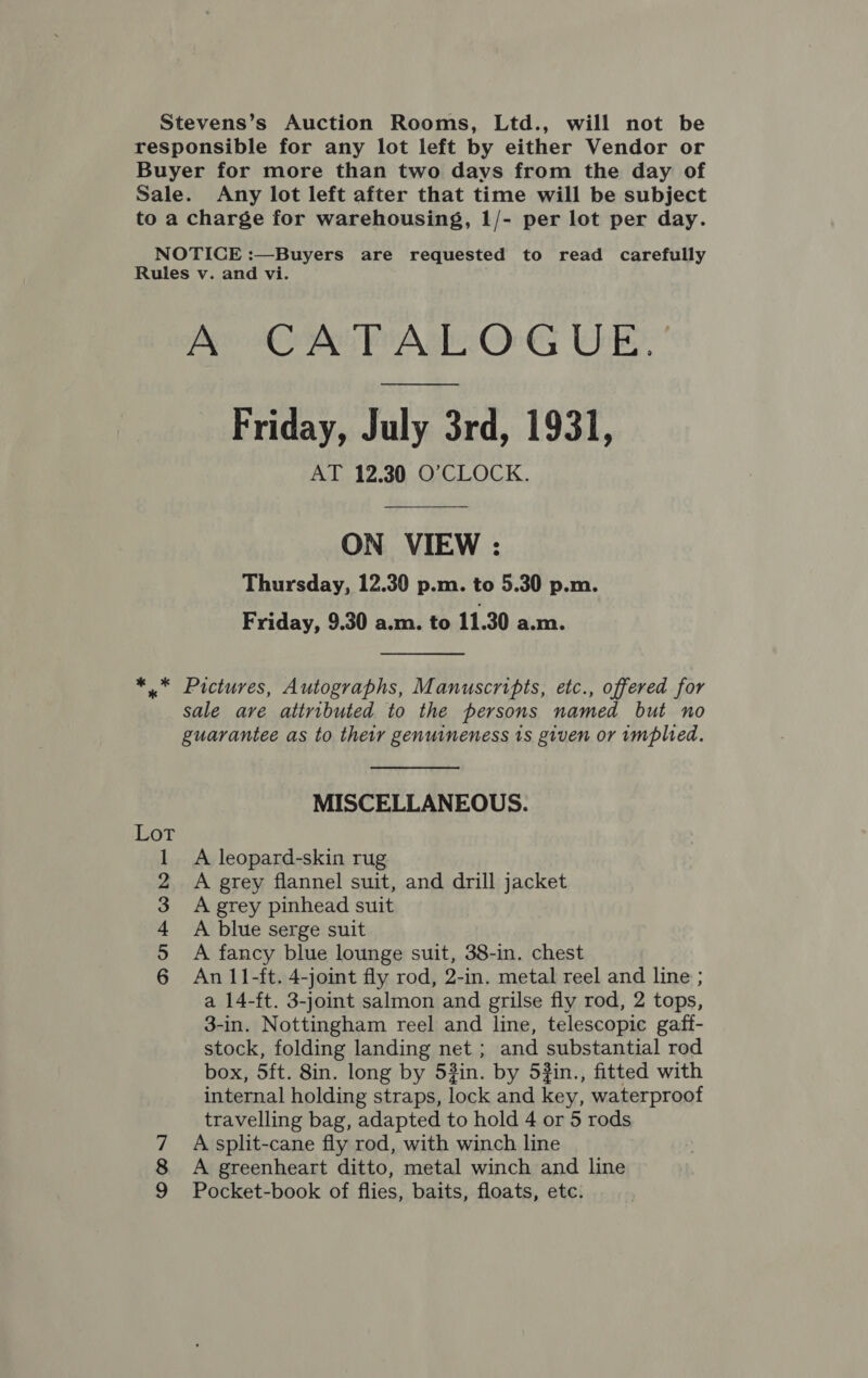 Stevens’s Auction Rooms, Ltd., will not be responsible for any lot left by either Vendor or Buyer for more than two days from the day of Sale. Any lot left after that time will be subject to a charge for warehousing, 1/- per lot per day. NOTICE :—Buyers are requested to read carefully Rules v. and vi. . A CATALOGUE. Friday, July 3rd, 1931, AT 12.30 O’CLOCK. ON VIEW : Thursday, 12.30 p.m. to 5.30 p.m. Friday, 9.30 a.m. to 11.30 a.m. *..™ Pictures, Autographs, Manuscripts, etc., offered for sale are attributed to the persons named but no guarantee as to their genuineness 1s given or implied. MISCELLANEOUS. Lot A leopard-skin rug A grey flannel suit, and drill jacket A grey pinhead suit A blue serge suit A fancy blue lounge suit, 38-in. chest An 11-ft. 4-joint fly rod, 2-in. metal reel and line ; a 14-ft. 3-joint salmon and grilse fly rod, 2 tops, 3-in. Nottingham reel and line, telescopic gaff- stock, folding landing net ; and substantial rod box, 5ft. 8in. long by 53in. by 5#in., fitted with internal holding straps, lock and key, waterproof travelling bag, adapted to hold 4 or 5 rods A split-cane fly rod, with winch line A greenheart ditto, metal winch and line Pocket-book of flies, baits, floats, etc. Ook bd — ole oN |