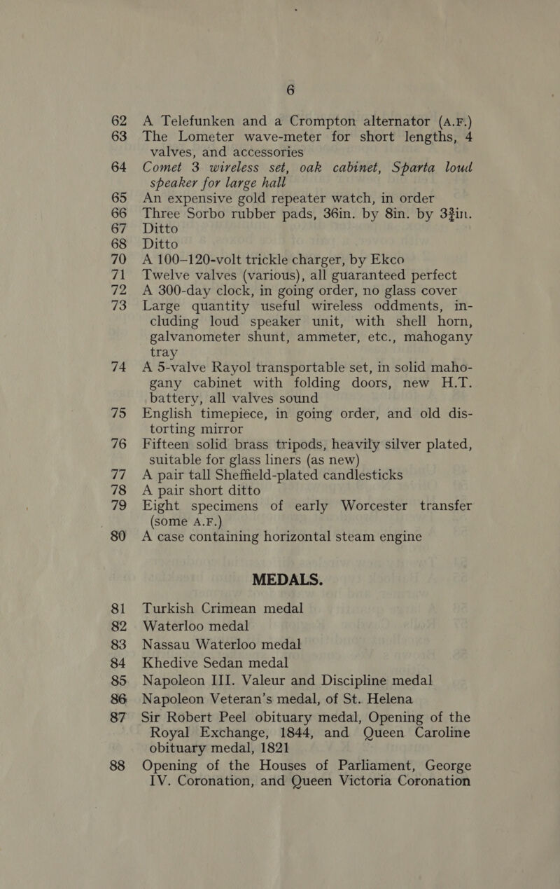 62 63 64 65 66 67 68 70 71 72 73 74 75 76 dq 78 yh: ) 80 81 82 83 84 85 86 87 88 6 A Telefunken and a Crompton alternator (A.F.) The Lometer wave-meter for short lengths, 4 valves, and accessories Comet 3 wireless set, oak cabinet, Sparta loud speaker for large hall An expensive gold repeater watch, in order Three Sorbo rubber pads, 36in. by 8in. by 3in. Ditto Ditto A 100-120-volt trickle charger, by Ekco Twelve valves (various), all guaranteed perfect A 300-day clock, in going order, no glass cover Large quantity useful wireless oddments, in- cluding loud speaker unit, with shell horn, galvanometer shunt, ammeter, etc., mahogany tray A 5-valve Rayol transportable set, in solid maho- gany cabinet with folding doors, new H.T. battery, all valves sound English timepiece, in going order, and old dis- torting mirror Fifteen solid brass tripods, heavily silver plated, suitable for glass liners (as new) A pair tall Sheffield-plated candlesticks A pair short ditto Eight specimens of early Worcester transfer (some A.F.) A case containing horizontal steam engine MEDALS. Turkish Crimean medal Waterloo medal Nassau Waterloo medal Khedive Sedan medal Napoleon III. Valeur and Discipline medal Napoleon Veteran’s medal, of St. Helena Sir Robert Peel obituary medal, Opening of the Royal Exchange, 1844, and Queen Caroline obituary medal, 1821 Opening of the Houses of Parliament, George IV. Coronation, and Queen Victoria Coronation