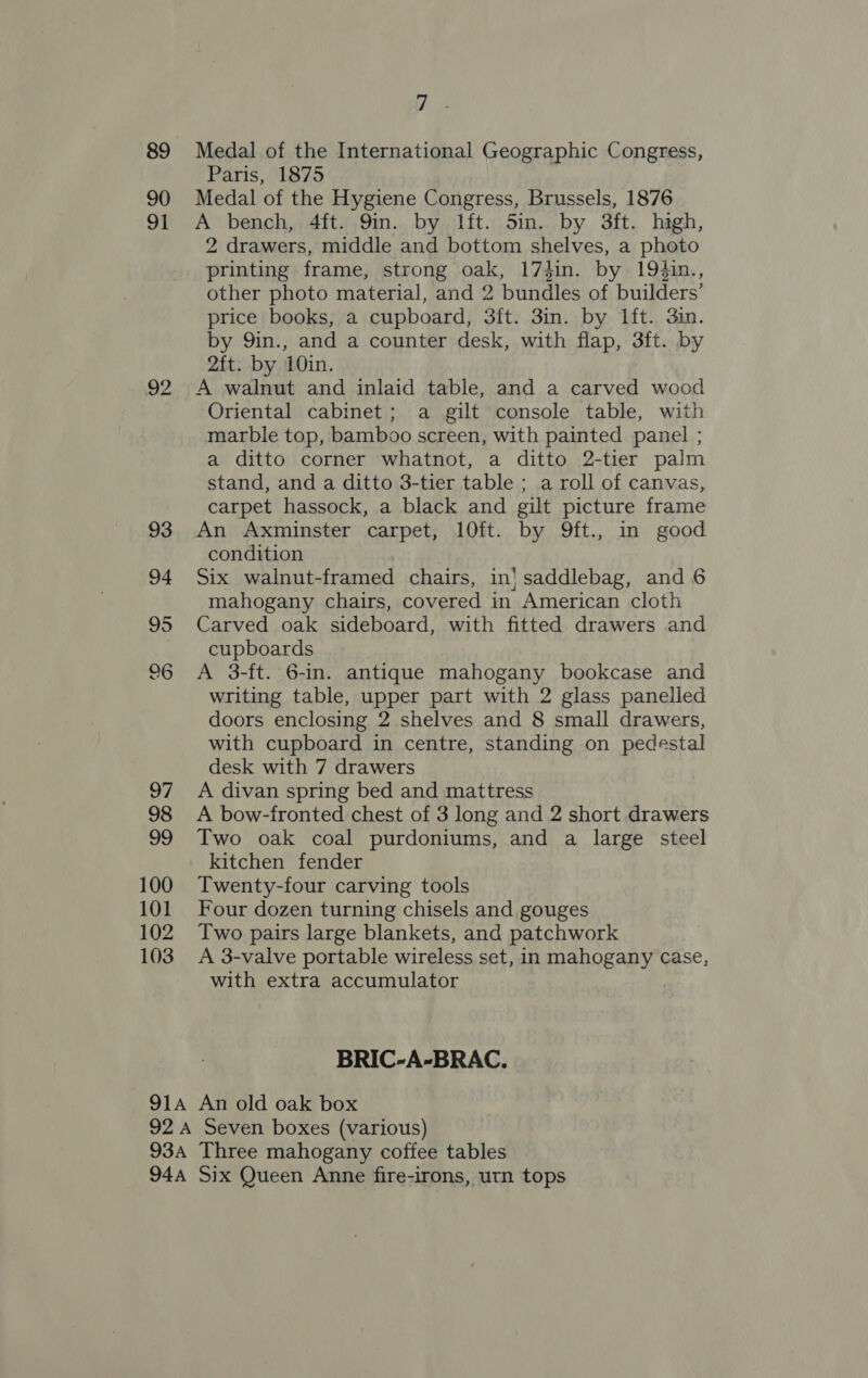 89 90 91 22 100 101 102 103 i Medal of the International Geographic Congress, Paris, 1875 Medal of the Hygiene Congress, Brussels, 1876 A bench, 4ft. 9in. by lft. 5in. by 3ft. hagh, 2 drawers, middle and bottom shelves, a photo printing frame, strong oak, 17#in. by 194in., other photo material, and 2 bundles of builders’ price books, a cupboard, 3ft. 3in. by lft. 3in. by 9in., and a counter desk, with flap, 3ft. by 2ft. by 10in. A walnut and inlaid table, and a carved wood Oriental cabinet; a gilt console table, with marble top, bamboo screen, with painted panel ; a ditto corner whatnot, a ditto 2-tier palm stand, and a ditto 3-tier table ; a roll of canvas, carpet hassock, a black and gilt picture frame An Axminster carpet, 10ft. by 9ft., in good condition Six walnut-framed chairs, in} saddlebag, and 6 mahogany chairs, covered in American cloth Carved oak sideboard, with fitted drawers and cupboards A 3-ft. 6-in. antique mahogany bookcase and writing table, upper part with 2 glass panelled doors enclosing 2 shelves and 8 small drawers, with cupboard in centre, standing on pedestal desk with 7 drawers A divan spring bed and mattress A bow-fronted chest of 3 long and 2 short drawers Two oak coal purdoniums, and a large steel kitchen fender Twenty-four carving tools Four dozen turning chisels and gouges Two pairs large blankets, and patchwork A 3-valve portable wireless set, in mahogany case, with extra accumulator 7 BRIC-A-BRAC.