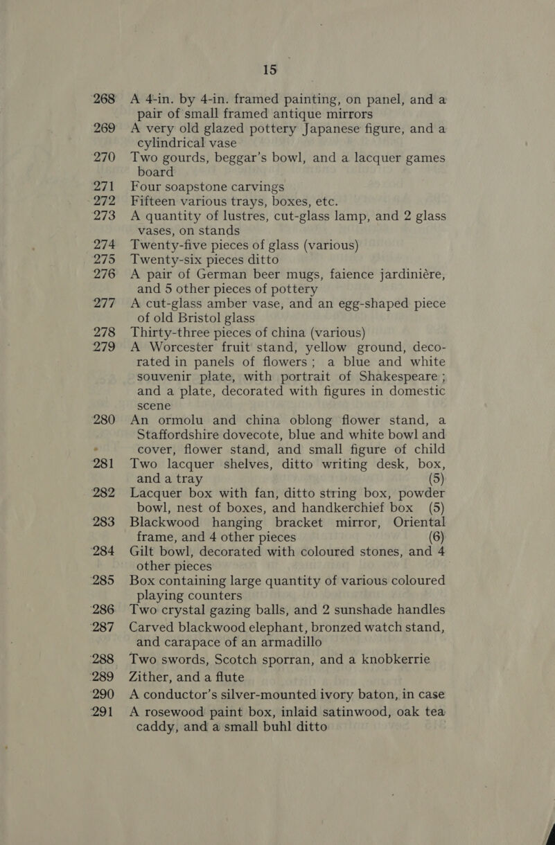 A 4-in. by 4-in. framed painting, on panel, and a pair of small framed antique mirrors A very old glazed pottery Japanese figure, and a cylindrical vase Two gourds, beggar’s bowl, and a lacquer games board Four soapstone carvings Fifteen various trays, boxes, etc. A quantity of lustres, cut-glass lamp, and 2 glass vases, on stands Twenty-five pieces of glass (various) Twenty-six pieces ditto A pair of German beer mugs, faience jardiniére, and 5 other pieces of pottery A cut-glass amber vase, and an egg-shaped piece of old Bristol glass Thirty-three pieces of china (various) A Worcester fruit stand, yellow ground, deco- rated in panels of flowers; a blue and white souvenir plate, with portrait of Shakespeare ; and a plate, decorated with figures in domestic scene An ormolu and china oblong flower stand, a Staffordshire dovecote, blue and white bowl and cover, flower stand, and small figure of child Two lacquer shelves, ditto writing desk, box, and a tray (5) Lacquer box with fan, ditto string box, powder bowl, nest of boxes, and handkerchief box (5) Blackwood hanging bracket mirror, Oriental frame, and 4 other pieces (6) Gilt bowl, decorated with coloured stones, and 4 other pieces Box containing large quantity of various coloured playing counters Two crystal gazing balls, and 2 sunshade handles Carved blackwood elephant, bronzed watch stand, and carapace of an armadillo Two swords, Scotch sporran, and a knobkerrie Zither, and a flute A conductor’s silver-mounted ivory baton, in case A rosewood paint box, inlaid satinwood, oak tea caddy, and a small buhl ditto |