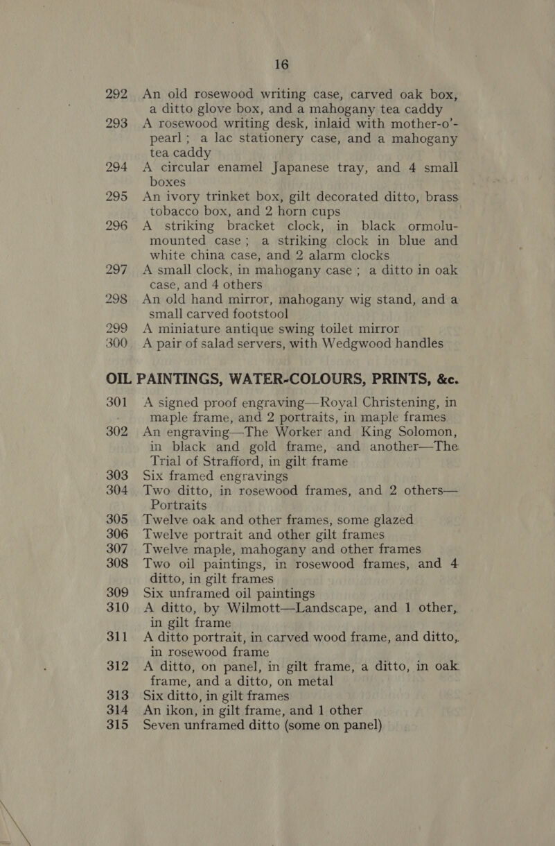 Vike be 300 16 An old rosewood writing case, carved oak box, a ditto glove box, and a mahogany tea caddy A rosewood writing desk, inlaid with mother-o’- pearl; a lac stationery case, and a mahogany tea caddy A circular enamel Japanese tray, and 4 small boxes An ivory trinket box, gilt decorated ditto, brass tobacco box, and 2 horn cups A striking bracket clock, in black ormolu- mounted case; a striking clock in blue and white china case, and 2 alarm clocks A small clock, in mahogany case ; a ditto in oak case, and 4 others An old hand mirror, mahogany wig stand, and a small carved footstool A miniature antique swing toilet mirror A pair of salad servers, with Wedgwood handles 301 A signed proof engraving—Royal Christening, in maple frame, and 2 portraits, in maple frames An engraving—The Worker and King Solomon, in black and gold frame, and another—The Trial of Strafford, in gilt frame : Six framed engravings Portraits Twelve oak and other frames, some glazed Twelve portrait and other gilt frames Twelve maple, mahogany and other frames Two oil paintings, in rosewood frames, and 4 ditto, in gilt frames Six unframed oil paintings A ditto, by Wilmott—Landscape, and 1 other,. in gilt frame A ditto portrait, in carved wood frame, and ditto,. in rosewood frame A ditto, on panel, in gilt frame, a ditto, in oak frame, and a ditto, on metal Six ditto, in gilt frames An ikon, in gilt frame, and 1 other Seven unframed ditto (some on panel) 