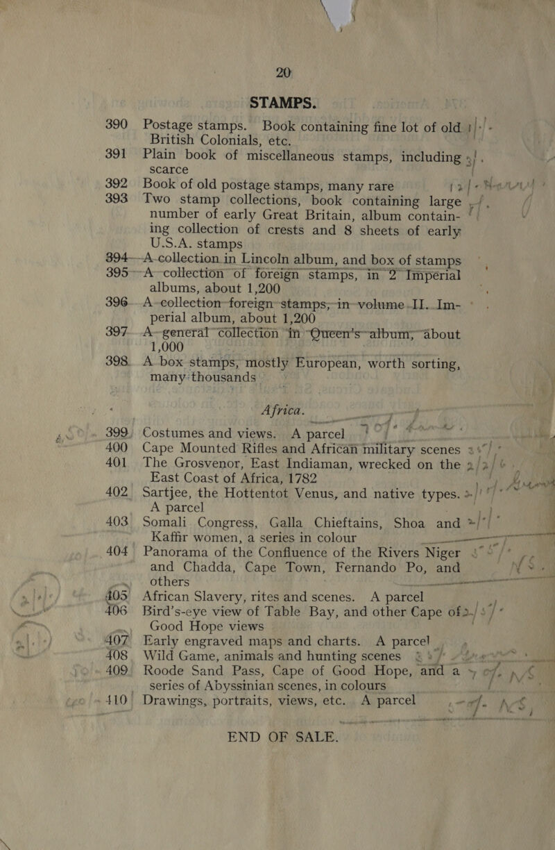 STAMPS. Postage stamps. Book containing fine lot of old } |! British Colonials, etc. Plain book of miscellaneous stamps, including »/ ve scarce Book of old postage stamps, many rare (2 [ok mMAAy Two stamp collections, book containing large wy ; number of early Great Britain, album contain- ‘ ing collection of crests and 8 sheets of early U.S.A. stamps albums, about 1,200 A-collection foreign stamps;-in-volume.II..Im- ° perial album, about 1,200 A~general” collection ‘in “Queen’salbum; “about 1,000 A box stamps, mostly European, worth sorting, many: thousands ; a A _ # Africa. Costumes and views. A Pareat se . ah inn Cape Mounted Rifles and Africa military scenes 2%) ’ . The Grosvenor, East Indiaman, wrecked on the 2/3) a East Coast of Africa, 1782 gt Sartjee, the Hottentot Venus, and native types. &gt;|!’ A parcel oe if Somali Congress, Galla Chieftains, Shoa and */| ag Kaffir women, a series in colour re Ha Panorama of the Confluence of the Rivers Niger Cet re and Chadda, Cape Town, Fernando Po, and Yd others it ann African Slavery, rites and scenes. A parcel Bird’s-eye view of Table Bay, and other Cape of2-/ : © Good Hope views Early engraved maps and charts. A parcel _ Wild Game, animals and hunting scenes &amp; 4 / ~ Roode Sand Pass, Cape of Good Hope, ‘and a - a rp/§ series of Abyssinian scenes, in colours / ee END OF SALE.