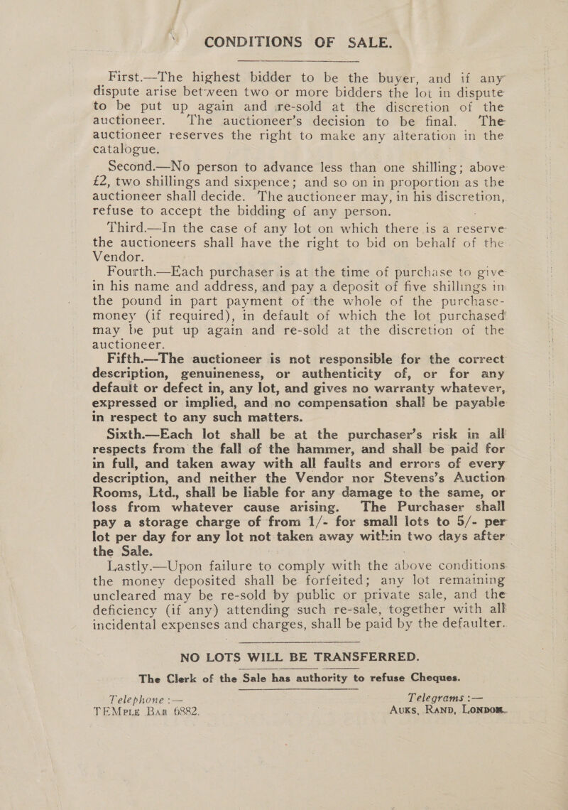 CONDITIONS OF SALE. First—The highest bidder to be the buyer, and if any dispute arise between two or more bidders the lot in dispute to be put up again and ire-sold at the discretion of the auctioneer. The auctioneer’s decision to be final. The auctioneer reserves the right to make any alteration in the catalogue. ; | Second.—No person to advance less than one shilling; above £2, two shillings and sixpence; and so on in proportion as the auctioneer shall decide. The auctioneer may, in his discretion, refuse to accept the bidding of any person. Third —In the case of any lot on which there is a reserve the auctioneers shall have the right to bid on behalf of the Vendor. ; Fourth.—Each purchaser is at the time of purchase to give in his name and address, and pay a deposit of five shillings in the pound in part payment of the whole of the purchase- money (if required), in default of which the lot purchased may be put up again and re-sold at the discretion of the auctioneer. Fifth.—The auctioneer is not responsible for the correct description, genuineness, or authenticity of, or for any defauit or defect in, any lot, and gives no warranty whatever, expressed or implied, and no compensation shall be payable in respect to any such matters. Sixth.—Each lot shall be at the purchaser’s risk in ail respects from the fall of the hammer, and shall be paid for in full, and taken away with all faults and errors of every description, and neither the Vendor nor Stevens’s Auction Rooms, Ltd., shall be liable for any damage to the same, or loss from whatever cause arising. The Purchaser shall pay a storage charge of from 1/- for small lots to 5/- per lot per day for any lot not taken away within two days after the Sale. Md : Lastly.—Upon failure to comply with the above conditions. the money deposited shall be forfeited; any lot remaining uncleared may be re-sold by public or private sale, and the deficiency (if any) attending such re-sale, together with all incidental expenses and charges, shall be paid by the defaulter..  NO LOTS WILL BE TRANSFERRED. The Clerk of the Sale has authority to refuse Cheques.  Telephone :— | , Telegrams :— TEMeie Bar 6882. ) Auks, Ranp, Lonpon..