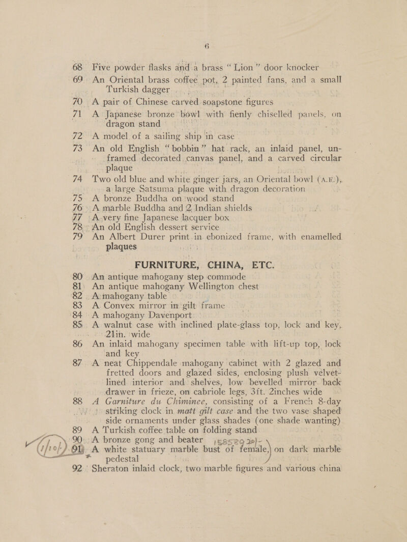Cheb oe 68 69 89 Five powder flasks and a brass “ Lion” door knocker An Oriental brass coffee pot, 2 painted fans, and a small Turkish dagger. . dragon stand — A model of a sailing ship in case framed decorated, canvas panel, and a carved circular plaque a large Satsuma plaque with dragon decoration A bronze Buddha on ‘wood stand A.very fine Japanese lacquer box An Albert Durer print. in. ebonized frame, with enamelled. plaques ee | siimnieaiians CHINA, ETC. An antique mahogany step commode A mahogany table A. Convex mirror im‘ gilt frame A walnut case with ee plate-glass top, lock and key, | 2i1in. ‘wide An inlaid mahogany specimen table with lift- -up top, lock and key A neat Ghippen tate mahogany cabinet with 2 glazed and fretted doors and glazed sides, enclosing plush velvet- ‘lined. interior and. shelves, low bevélied mirror. back drawer in frieze, on cabriole legs, 3ft. 2inches wide » striking clock in matt gilt case and the two vase shaped side ornaments under glass shades (one shade prea A Turkish coffee table on folding stand £04. 92. A white statuary marble bust of Jemile on dark marble pedestal Sheraton inlaid clock, two marble figures and various china