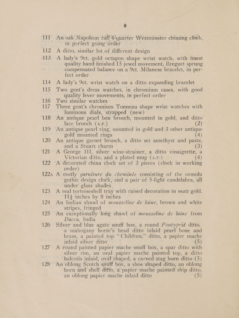 ra $13 114 115 116 117 118 119 120 124 122 T2Z2A 123 124 125 126 wee 8 in perfect going order A ditto, similar lot of differ ent design A lady’s 9ct. gold octagon shape wrist watch, with finest quality hand finished 15 jewel movement, Breguet sprung compensated balance on a Qct. Milanese bracelet, in per- fect order A lady’s 9ct. wrist watch on a ditto expanding bracelet Two gent’s dress watches, in chromium cases, with good quality lever movements, in perfect order Two similar watches luminous dials, ‘strapped (new) face brooch “CA. F)) (2) gold mounted rings (4) An antique garnet brooch, a ditto set amethyst and paste, and a Stadt charm’, (3) Victorian ditto, and a plated mug (A.F.) (4) order) A costly garniture du cheminée consisting of the ormolu gothic design clock, -dnd.a pair of 5-light candelabra, all “under glass shades. | A real tortoiseshell tray with raised decoration in matt gold. “$14 inches by 8 inches An Indian shawl of mousseline de laine, brown and white stripes, fringed ' - | Dacca, India a mahogany horse’s head ditto inlaid pearl bone and brass, a painted top “ Children,” ditto, a papier mache tlaid “silver ‘ditto 7 j 5 silver rim, an oval papier mache painted top, a ditto halcotis inlaid, oval shaped, a carved stag horn ditto. (5) An oblong Scotch siitift box,'a shoe shaped ditto, an oblong horn and shell ditto, a papier’ mache painted ship ditto,