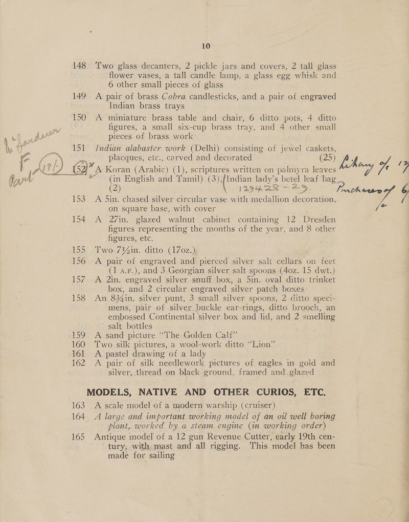 148 149 163 164 165 10 Two glass decanters, 2 pickle jars and covers, 2 tall glass flower vases, a tall candle lamp, a glass egg whisk and 6 other small pieces of glass A pair of brass Cobra candlesticks, and a Bea of engraved Indian brass trays A miniature brass table and chair, 6 ditto pots, 4 ditto figures, a small six-cup brass tray, and 4 other small pieces of brass work: Indian alabaster work (Delhi) consisting of jewel caskets, placques, etc., carved and decorated (25) (in English and Tamil) (3), cane: lady’s betel leaf bag (2) 12928 =. A 5in. chased silver circular vase with medallion decoration, on square base, with cover A 27in. glazed walnut cabinet containing 12 Dresden figures representing the months of the Nee and 8 other figures, etc. Two 7Y%in. ditto (170z.), A pair of engraved and pierced silver salt cellars on feet (1 a.F.), and 3 Georgian silver salt spoons (40z. 15 dwt.) A 2in. engraved silver snuff box, a 5in.. oval ditto trinket box, and 2 circular engraved silver patch boxes An 834in. silver punt, 3 small silver spoons, 2 ditto speci- mens, pait of silver buckle ear-rings, ditto brooch, an embossed Continental silver box and hd, and 2 smelling salt bottles A sand picture “The Golden Calf” Two silk pictures, a wool-work ditto “Lion” A pastel drawing of a lady | A pair of silk needlework pictures of Dae in gold and silver, thread on black ground, framed and. glazed A scale model of a modern warship (cruiser) A large and important working model of an oil well boring plant, worked by a steam engme (im working order) Antique model of a 12 gun Revenue Cutter, early 19th cen- tury, with-mast and all rigging. This ‘model has been made for sailing