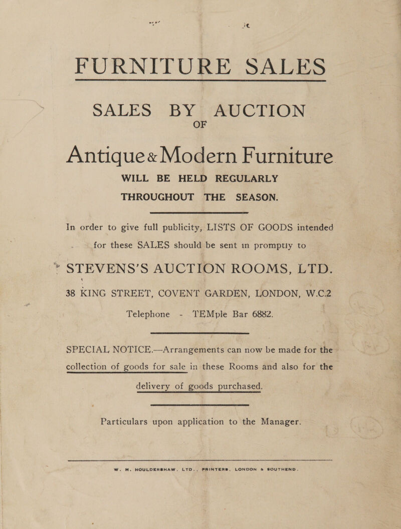 FURNITURE SALES  SALES. BYP eV CITON: OF Antique« Modern Furniture WILL BE HELD REGULARLY THROUGHOUT THE SEASON. In order to give full publicity, LISTS OF GOODS intended for these SALES should be sent in promptly to * STEVENS’S AUCTION ROOMS, LTD. 38 KING STREET, COVENT GARDEN, LONDON, W.C2 Telephone - TEMpie Bar 6882. SPECIAL NOTICE.—Arrangements can now be made for the | collection of goods for sale in these Rooms and also for the delivery of goods purchased. Particulars upon application to the Manager.   W. H. HOULDERSHAW, LTO., PRINTERS, LONDON &amp; SOUTHEND.