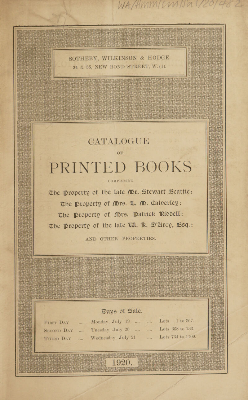    Ei Unreal eenerisaSrereanieienl b =n Eenerion , UU RUA              ————— _———————$—$—$———        jie eee | =soTHEBY, WILKINSON &amp; HODGE. a oy M34 &amp; 35, NEW BOND STREET, W. (1). | uae jet es    — tl ASALSA We ec EE Ee eer ree ne Ag ere pn gre ee A i CE Ee ee ee ee eRe R STO o Messner a rt | Ce eee RRR on eee eee Seen er ns ee = = = et re  :  CATALOGUE PRINTED BOOKS COMPRISING CASA SASnon Snorer Gre SAerorSr Sea enon Renn nee oi EASA The Property of the late Mr. Stewart Beattie; aoe The Property of Mrs. LD. MM. Calverley: Uatava The Property of Mrs. Patrick Riddell; nae The Property of the late UW. Rh. D'Arcy, Esq.: Dates   AND OTHER PROPERTIES. moe       Days ot Sale.           First Day .... Monday, July 19 ... .. Lots 1 to 367. oe meson? Day .. Tuesday, July 20... ... Lots 368 to 733. me THrrp Day .... Wednesday, July 21 .. Lots 734 to 1109. ia ie il    CO ann Rann RRA RR a  Da = AU auau ie i AUC a Ue US UR CRU UU U RU unt eee! 1920. ee ee Ae eo eee cece enh  } aot
