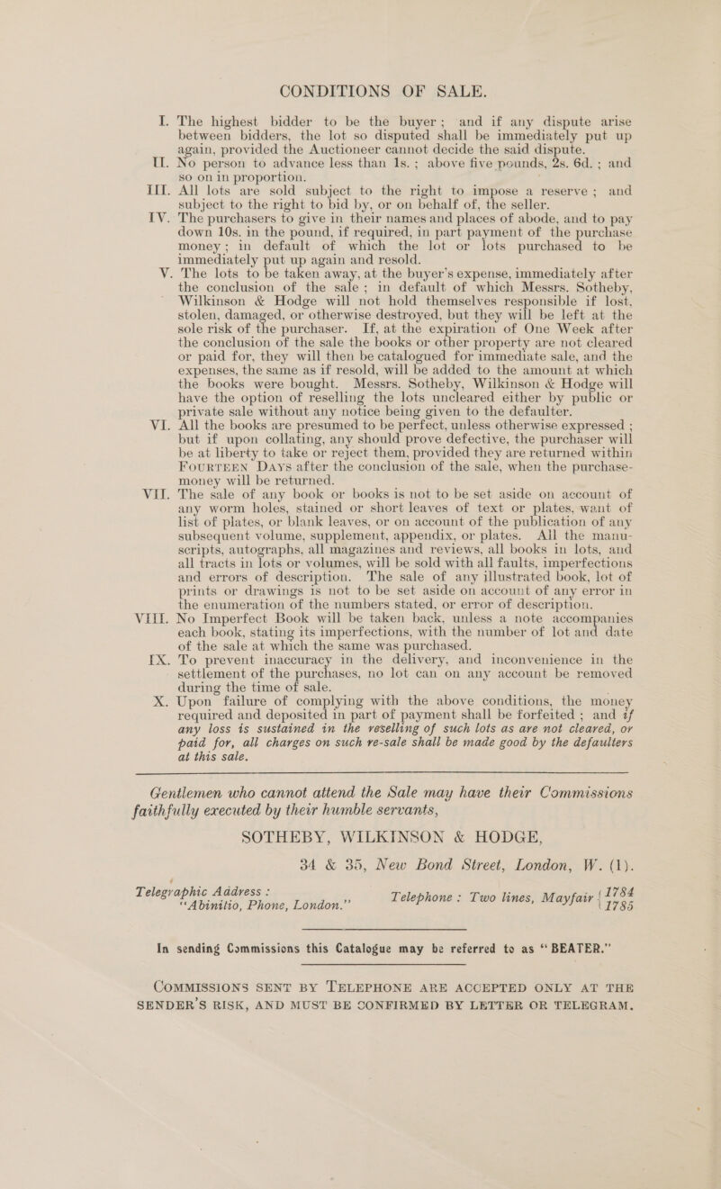 CONDITIONS OF SALE. I. The highest bidder to be the buyer; and if any dispute arise between bidders, the lot so disputed shall be immediately put up again, provided the Auctioneer cannot decide the said dispute. IL. No person to advance less than 1s.; above five pounds, 2s. 6d. ; and SO On in proportion. IIf. All lots are sold subject to the right to impose a reserve ; and subject to the right to bid by, or on behalf of, the seller. IV. The purchasers to give in their names and places of abode, and to pay down 10s. in the pound, if required, in part payment of the purchase money; in default of which the lot or lots purchased to be immediately put up again and resold. V. The lots to be taken away, at the buyer’s expense, immediately after the conclusion of the sale; in default of which Messrs. Sotheby, Wilkinson &amp; Hodge will not hold themselves responsible if lost, stolen, damaged, or otherwise destroyed, but they will be left at the sole risk of the purchaser. If, at the expiration of One Week after the conclusion of the sale the books or other property are not cleared or paid for, they will then be catalogued for immediate sale, and the expenses, the same as if resold, will be added to the amount at which the books were bought. Messrs. Sotheby, Wilkinson &amp; Hodge will have the option of reselling the lots uncleared either by public or private sale without any notice being given to the defaulter. VI. All the books are presumed to be perfect, unless otherwise expressed ; but if upon collating, any should prove defective, the purchaser will be at liberty to take or reject them, provided they are returned within FourtTEEN Days after the conclusion of the sale, when the purchase- money will be returned. VII. The sale of any book or books is not to be set aside on account of any worm holes, stained or short leaves of text or plates, want of list of plates, or blank leaves, or on account of the publication of any subsequent volume, supplement, appendix, or plates. AI the manu- scripts, autographs, all magazines and reviews, all books in lots, and all tracts in lots or volumes, will be sold with all faults, imperfections and errors of description. The sale of any illustrated book, lot of prints or drawings is not to be set aside on account of any error in the enumeration of the numbers stated, or error of description. VIII. No Imperfect Book will be taken back, unless a note accompanies each book, stating its imperfections, with the number of lot and date of the sale at which the same was purchased. IX. To prevent inaccuracy in the delivery, and inconvenience in the settlement of the purchases, no lot can on any account be removed during the time of sale. X. Upon failure of complying with the above conditions, the money required and deposited in part of payment shall be forfeited ; and if any loss is sustained in the reselling of such lots as ave not cleared, or paid for, all charges on such re-sale shall be made good by the defaulters at this sale.  Gentlemen who cannot attend the Sale may have their Commissions faithfully executed by their humble servants, SOTHEBY, WILKINSON &amp; HODGE, 34 &amp; 35, New Bond Street, London, W. (1). (1784 (1785 Telegraphic Address : “Abinitio, Phone, London.” Telephone : Two lines, Mayfair In sending Commissions this Catalogue may be referred to as ‘‘ BEATER.” COMMISSIONS SENT BY TELEPHONE ARE ACCEPTED ONLY AT THE SENDERS RISK, AND MUST BE CONFIRMED BY LETTER OR TELEGRAM,