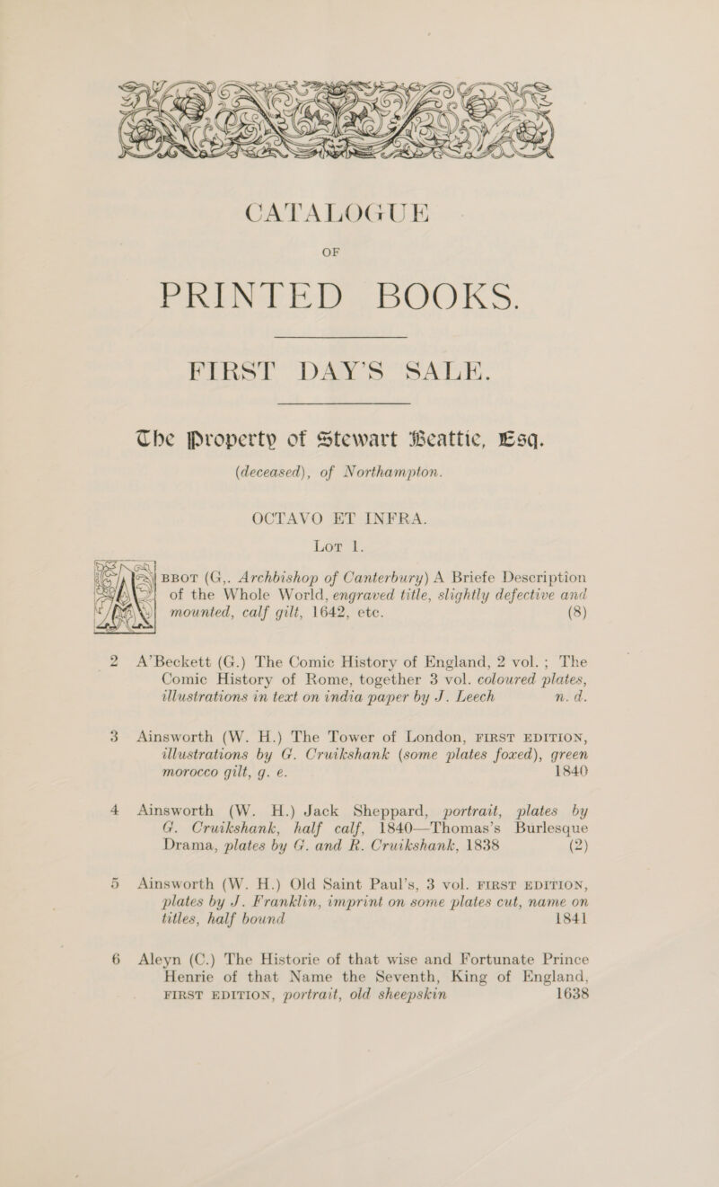  FIRST DAY’S SALE. Che Property of Stewart Beattic, Esq. (deceased), of Northampton. OCTAVO ET INFRA. Lot l. \| BBOT (G,. Archbishop of Canterbury) A Briefe Description Y; of the Whole World, engraved title, slightly defective and mounted, calf gilt, 1642, ete. (8)  2 A’Beckett (G.) The Comic History of England, 2 vol.; The Comic History of Rome, together 3 vol. coloured plates, illustrations in text on india paper by J. Leech n.d. 3 Ainsworth (W. H.) The Tower of London, FIRST EDITION, illustrations by G. Cruikshank (some plates foxed), green morocco gilt, g. é. 1840 4 Ainsworth (W. H.) Jack Sheppard, portrait, plates by G. Cruikshank, half calf, 1840—Thomas’s Burlesque Drama, plates by G. and R. Cruikshank, 1838 (2) 5 Ainsworth (W. H.) Old Saint Paul’s, 3 vol. FIRST EDITION, plates by J. Franklin, imprint on some plates cut, name on titles, half bound 1841 6 Aleyn (C.) The Historie of that wise and Fortunate Prince Henrie of that Name the Seventh, King of England, FIRST EDITION, portrait, old sheepskin 1638